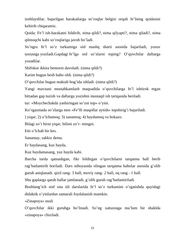 izohlaydilar,  bajarilgan  harakatlarga  so’roqlar  belgisi  orqali  fe’lning  qoidasini
keltirib chiqaramiz.
Qoida: Fe’l ish-harakatni bildirib, nima qildi?, nima qilyapti?, nima qiladi?, nima
qilmoqchi kabi so’roqlariga javob bo’ladi.
So’ngra  fe’l  so’z  turkumiga  oid  mashq  sharti  asosida  bajariladi,  yozuv
taxtasiga yoziladi.Gapdagi fe’lga  oid  so’zlarni  toping?  O’quvchilar  daftarga
yozadilar.
Shifokor ikkita bemorni davoladi. (nima qildi?)
Karim bugun besh baho oldi. (nima qildi?)
O’quvchilar bugun maktab bog’ida ishladi. (nima qildi?)
Yangi  mavzuni  mustahkamlash  maqsadida  o’quvchilarga  fe’l  ishtirok  etgan
bittadan gap tuzish va daftarga yozishni mustaqil ish tariqasida beriladi.
tur: «Moychechakda yashiringan so’zni top» o’yini.
Ko’rgazmada so’zlarga mos «Fe’lli maqollar aytish» topshirig’i bajariladi.
) yiqar; 2) o’lchamoq; 3) sanamoq; 4) haydamoq va hokazo.
Bilagi zo’r birni yiqar, bilimi zo’r- mingni.
Etti o’lchab bir kes.
Sanamay, sakkiz dema.
Er haydasang, kuz hayda,
Kuz haydamasang, yuz hayda kabi.
Barcha  turda  qatnashgan,  fikr  bildirgan  o’quvchilarni  tarqatma  ball  berib
rag’batlantirib boriladi. Dars nihoyasida olingan tarqatma baholar asosida g’olib
guruh aniqlanadi. qizil rang- 3 ball, moviy rang- 2 ball, oq rang - 1 ball.
Shu gaplarga qarab ballar jamlanadi, g’olib guruh rag’batlantiriladi.
Boshlang’ich  sinf  ona  tili  darslarida  fe’l  so’z  turkumini  o’rgatishda  quyidagi
didaktik o’yinlardan samarali foydalanish mumkin.
«Zinapoya» usuli
O’quvchilar  ikki  guruhga  bo’linadi.  So’ng  xattaxtaga  ma’lum  bir  shaklda
«zinapoya» chiziladi.
21

