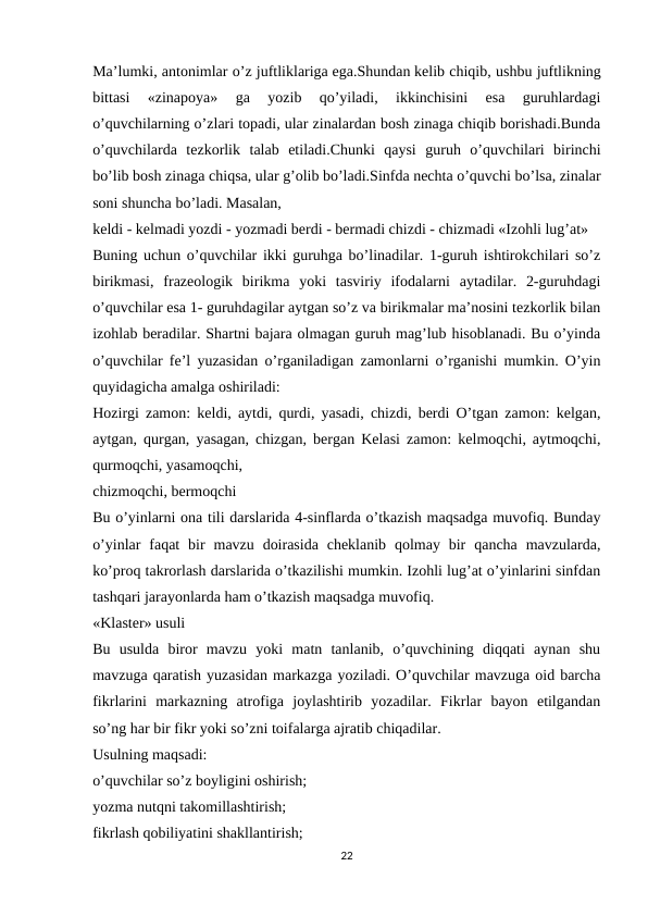Ma’lumki, antonimlar o’z juftliklariga ega.Shundan kelib chiqib, ushbu juftlikning
bittasi  «zinapoya»  ga  yozib  qo’yiladi,  ikkinchisini  esa  guruhlardagi
o’quvchilarning o’zlari topadi, ular zinalardan bosh zinaga chiqib borishadi.Bunda
o’quvchilarda  tezkorlik  talab  etiladi.Chunki  qaysi  guruh  o’quvchilari  birinchi
bo’lib bosh zinaga chiqsa, ular g’olib bo’ladi.Sinfda nechta o’quvchi bo’lsa, zinalar
soni shuncha bo’ladi. Masalan,
keldi - kelmadi yozdi - yozmadi berdi - bermadi chizdi - chizmadi «Izohli lug’at»
Buning uchun o’quvchilar ikki guruhga bo’linadilar. 1-guruh ishtirokchilari so’z
birikmasi,  frazeologik  birikma  yoki  tasviriy  ifodalarni  aytadilar.  2-guruhdagi
o’quvchilar esa 1- guruhdagilar aytgan so’z va birikmalar ma’nosini tezkorlik bilan
izohlab beradilar. Shartni bajara olmagan guruh mag’lub hisoblanadi. Bu o’yinda
o’quvchilar fe’l yuzasidan o’rganiladigan zamonlarni o’rganishi mumkin. O’yin
quyidagicha amalga oshiriladi:
Hozirgi zamon: keldi, aytdi, qurdi, yasadi, chizdi, berdi O’tgan zamon: kelgan,
aytgan, qurgan, yasagan, chizgan, bergan Kelasi zamon: kelmoqchi, aytmoqchi,
qurmoqchi, yasamoqchi,
chizmoqchi, bermoqchi
Bu o’yinlarni ona tili darslarida 4-sinflarda o’tkazish maqsadga muvofiq. Bunday
o’yinlar  faqat  bir  mavzu  doirasida  cheklanib  qolmay  bir  qancha  mavzularda,
ko’proq takrorlash darslarida o’tkazilishi mumkin. Izohli lug’at o’yinlarini sinfdan
tashqari jarayonlarda ham o’tkazish maqsadga muvofiq.
«Klaster» usuli
Bu  usulda  biror  mavzu  yoki  matn  tanlanib,  o’quvchining  diqqati  aynan  shu
mavzuga qaratish yuzasidan markazga yoziladi. O’quvchilar mavzuga oid barcha
fikrlarini  markazning  atrofiga  joylashtirib  yozadilar.  Fikrlar  bayon  etilgandan
so’ng har bir fikr yoki so’zni toifalarga ajratib chiqadilar.
Usulning maqsadi:
o’quvchilar so’z boyligini oshirish;
yozma nutqni takomillashtirish;
fikrlash qobiliyatini shakllantirish;
22
