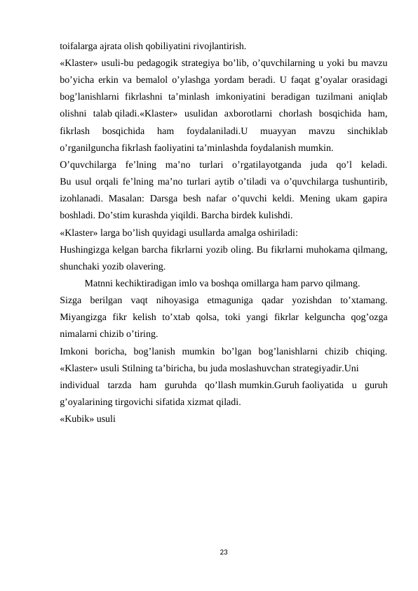 toifalarga ajrata olish qobiliyatini rivojlantirish.
«Klaster» usuli-bu pedagogik strategiya bo’lib, o’quvchilarning u yoki bu mavzu
bo’yicha erkin va bemalol o’ylashga yordam beradi. U faqat g’oyalar orasidagi
bog’lanishlarni  fikrlashni  ta’minlash  imkoniyatini  beradigan  tuzilmani  aniqlab
olishni  talab qiladi.«Klaster»  usulidan  axborotlarni  chorlash  bosqichida  ham,
fikrlash  bosqichida  ham  foydalaniladi.U  muayyan  mavzu  sinchiklab
o’rganilguncha fikrlash faoliyatini ta’minlashda foydalanish mumkin.
O’quvchilarga  fe’lning  ma’no  turlari  o’rgatilayotganda  juda  qo’l  keladi.
Bu usul orqali fe’lning ma’no turlari aytib o’tiladi va o’quvchilarga tushuntirib,
izohlanadi. Masalan:  Darsga  besh  nafar  o’quvchi  keldi. Mening ukam  gapira
boshladi. Do’stim kurashda yiqildi. Barcha birdek kulishdi.
«Klaster» larga bo’lish quyidagi usullarda amalga oshiriladi:
Hushingizga kelgan barcha fikrlarni yozib oling. Bu fikrlarni muhokama qilmang,
shunchaki yozib olavering.
Matnni kechiktiradigan imlo va boshqa omillarga ham parvo qilmang.
Sizga  berilgan  vaqt  nihoyasiga  etmaguniga  qadar  yozishdan  to’xtamang.
Miyangizga  fikr  kelish  to’xtab  qolsa,  toki  yangi  fikrlar  kelguncha  qog’ozga
nimalarni chizib o’tiring.
Imkoni  boricha,  bog’lanish  mumkin  bo’lgan  bog’lanishlarni  chizib  chiqing.
«Klaster» usuli Stilning ta’biricha, bu juda moslashuvchan strategiyadir.Uni
individual  tarzda  ham  guruhda  qo’llash mumkin.Guruh faoliyatida  u  guruh
g’oyalarining tirgovichi sifatida xizmat qiladi.
«Kubik» usuli
23
