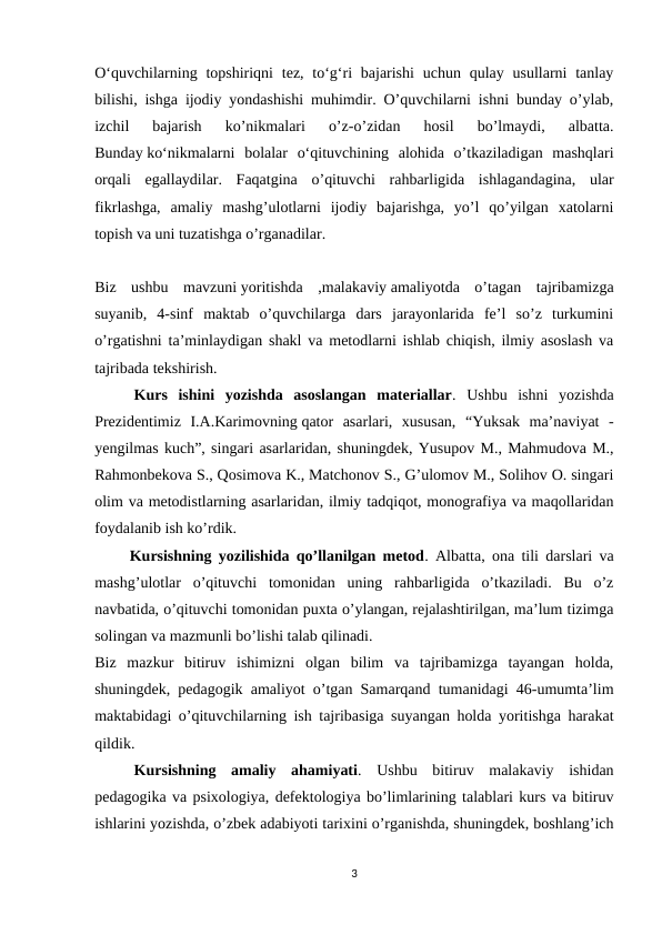 O‘quvchilarning topshiriqni  tez, to‘g‘ri  bajarishi  uchun  qulay usullarni  tanlay
bilishi, ishga ijodiy yondashishi muhimdir. O’quvchilarni ishni bunday o’ylab,
izchil  bajarish  ko’nikmalari  o’z-o’zidan  hosil  bo’lmaydi,  albatta.
Bunday ko‘nikmalarni  bolalar  o‘qituvchining  alohida  o’tkaziladigan  mashqlari
orqali  egallaydilar.  Faqatgina  o’qituvchi  rahbarligida  ishlagandagina,  ular
fikrlashga,  amaliy  mashg’ulotlarni  ijodiy  bajarishga,  yo’l  qo’yilgan  xatolarni
topish va uni tuzatishga o’rganadilar.
Biz  ushbu  mavzuni yoritishda  ,malakaviy amaliyotda  o’tagan  tajribamizga
suyanib,  4-sinf  maktab  o’quvchilarga  dars  jarayonlarida  fe’l  so’z  turkumini
o’rgatishni ta’minlaydigan shakl va metodlarni ishlab chiqish, ilmiy asoslash va
tajribada tekshirish.
Kurs  ishini  yozishda  asoslangan  materiallar.  Ushbu  ishni  yozishda
Prezidentimiz  I.A.Karimovning qator  asarlari,  xususan,  “Yuksak  ma’naviyat  -
yengilmas kuch”, singari asarlaridan, shuningdek, Yusupov M., Mahmudova M.,
Rahmonbekova S., Qosimova K., Matchonov S., G’ulomov M., Solihov O. singari
olim va metodistlarning asarlaridan, ilmiy tadqiqot, monografiya va maqollaridan
foydalanib ish ko’rdik.
         Kursishning yozilishida qo’llanilgan metod. Albatta, ona tili darslari va
mashg’ulotlar  o’qituvchi  tomonidan  uning  rahbarligida  o’tkaziladi.  Bu  o’z
navbatida, o’qituvchi tomonidan puxta o’ylangan, rejalashtirilgan, ma’lum tizimga
solingan va mazmunli bo’lishi talab qilinadi.
Biz  mazkur  bitiruv  ishimizni  olgan  bilim  va  tajribamizga  tayangan  holda,
shuningdek, pedagogik amaliyot o’tgan Samarqand tumanidagi 46-umumta’lim
maktabidagi o’qituvchilarning ish tajribasiga suyangan holda yoritishga harakat
qildik.
Kursishning  amaliy  ahamiyati.  Ushbu  bitiruv  malakaviy  ishidan
pedagogika va psixologiya, defektologiya bo’limlarining talablari kurs va bitiruv
ishlarini yozishda, o’zbek adabiyoti tarixini o’rganishda, shuningdek, boshlang’ich
3
