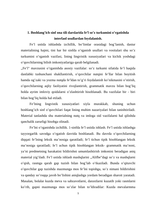 1. Boshlang’ich sinf ona tili darslarida fe’l so’z turkumini o’rgatishda
interfaol usullardan foydalanish.
Fe’l  ustida  ishlashda  izchillik,  bo’limlar  orasidagi  bog’lanish,  dastur
materialining hajmi, tini har bir sinfda o’rganish usullari va vositalari shu so’z
turkumini o’rganish vazifasi, lining lingvistik xususiyatlari va kichik yoshdagi
o’quvchilarning bilish imkoniyatlariga qarab belgilanadi.
,,Fe’l" mavzusini o’rganishda asosiy vazifalar: so’z turkumi sifatida fe’l haqida
dastlabki  tushunchani  shakllantirish,  o’quvchilar  nutqini  fe’llar  bilan  boyitish
hamda og’zaki va yozma nutqda fe’ldan to’g’ri foydalanish ko’nikmasini o’stirish,
o’quvchilarning aqliy faoliyatini rivojlantirish, grammatik mavzu bilan bog’liq
holda ayrim imloviy qoidalarni o’zlashtirish hisoblanadi. Bu vazifalar bir - biri
bilan bog’liq holda hal etiladi.
Fe’lning  lingvistik  xususiyatlari  xiyla  murakkab,  shuning  uchun
boshlang’ich sinf o’quvchilari faqat lining muhim nazariyalari bilan tanishtiriladi.
Material tanlashda shu materialning nutq va imloga oid vazifalarni hal qilishda
qanchalik zarurligi hisobga olinadi.
Fe’lni o’rganishda izchillik. 1-sinfda fe’l ustida ishlash. Fe’l ustida ishlashga
tayyorgarlik savodga o’rgatish davrida boshlanadi.  Bu davrda o’quvchilarning
diqqati fe’lning leksik ma’nosiga qaratiladi; fe’l tichun tipik hisoblangan leksik
ma’nosiga qaratiladi; fe’l uchun tipik hisoblangan leksik- grammatik ma’noni,
ya’ni predmetning harakatini bildirishni umumlashtirish imkonini beradigan aniq
material yig’iladi. Fe’l ustida ishlash mashqlarini ,,Alifbe"dagi so’z va mashqlarni
o’qish,  rasmga  qarab  gap  tuzish  bilan  bog’lab  o’tkaziladi.  Bunda  o’qituvchi
o’quvchilar gap tuzishda mazmunga mos fe’lni topishga, so’z nimani bildirishini
va qanday so’roqqa javob bo’lishini aniqlashga yordam beradigan sharoit yaratadi.
Masalan, bolalar kuzda meva va sabzavotlarni, daraxtlarni kuzatib yoki rasmlarni
ko’rib,  gapni  mazmunga  mos  so’zlar  bilan  to’ldiradilar:  Kuzda  mevalarmma
5
