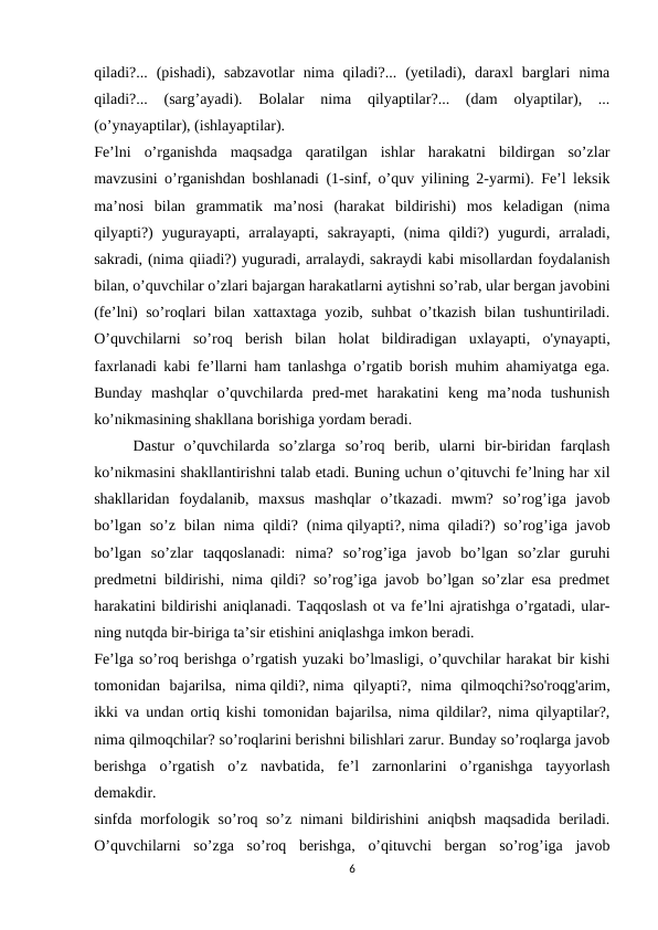 qiladi?...  (pishadi),  sabzavotlar  nima  qiladi?...  (yetiladi),  daraxl  barglari  nima
qiladi?...  (sarg’ayadi).  Bolalar  nima  qilyaptilar?...  (dam  olyaptilar),  ...
(o’ynayaptilar), (ishlayaptilar).
Fe’lni  o’rganishda  maqsadga  qaratilgan  ishlar  harakatni  bildirgan  so’zlar
mavzusini o’rganishdan boshlanadi (1-sinf, o’quv yilining 2-yarmi). Fe’l leksik
ma’nosi  bilan  grammatik  ma’nosi  (harakat  bildirishi)  mos  keladigan  (nima
qilyapti?)  yugurayapti,  arralayapti,  sakrayapti,  (nima  qildi?)  yugurdi,  arraladi,
sakradi, (nima qiiadi?) yuguradi, arralaydi, sakraydi kabi misollardan foydalanish
bilan, o’quvchilar o’zlari bajargan harakatlarni aytishni so’rab, ular bergan javobini
(fe’lni) so’roqlari bilan xattaxtaga yozib, suhbat o’tkazish bilan tushuntiriladi.
O’quvchilarni  so’roq  berish  bilan  holat  bildiradigan  uxlayapti,  o'ynayapti,
faxrlanadi kabi fe’llarni ham tanlashga o’rgatib borish muhim ahamiyatga ega.
Bunday  mashqlar  o’quvchilarda  pred-met  harakatini  keng  ma’noda  tushunish
ko’nikmasining shakllana borishiga yordam beradi.
Dastur  o’quvchilarda  so’zlarga  so’roq  berib,  ularni  bir-biridan  farqlash
ko’nikmasini shakllantirishni talab etadi. Buning uchun o’qituvchi fe’lning har xil
shakllaridan  foydalanib,  maxsus  mashqlar  o’tkazadi.  mwm?  so’rog’iga  javob
bo’lgan so’z bilan nima qildi?  (nima qilyapti?, nima qiladi?)  so’rog’iga javob
bo’lgan  so’zlar  taqqoslanadi:  nima?  so’rog’iga  javob  bo’lgan  so’zlar  guruhi
predmetni bildirishi, nima qildi? so’rog’iga javob bo’lgan so’zlar esa predmet
harakatini bildirishi aniqlanadi. Taqqoslash ot va fe’lni ajratishga o’rgatadi, ular-
ning nutqda bir-biriga ta’sir etishini aniqlashga imkon beradi.
Fe’lga so’roq berishga o’rgatish yuzaki bo’lmasligi, o’quvchilar harakat bir kishi
tomonidan  bajarilsa,  nima qildi?, nima  qilyapti?,  nima  qilmoqchi?so'roqg'arim,
ikki va undan ortiq kishi tomonidan bajarilsa, nima qildilar?, nima qilyaptilar?,
nima qilmoqchilar? so’roqlarini berishni bilishlari zarur. Bunday so’roqlarga javob
berishga  o’rgatish  o’z  navbatida,  fe’l  zarnonlarini  o’rganishga  tayyorlash
demakdir.
sinfda morfologik so’roq so’z nimani bildirishini  aniqbsh maqsadida  beriladi.
O’quvchilarni  so’zga  so’roq  berishga,  o’qituvchi  bergan  so’rog’iga  javob
6
