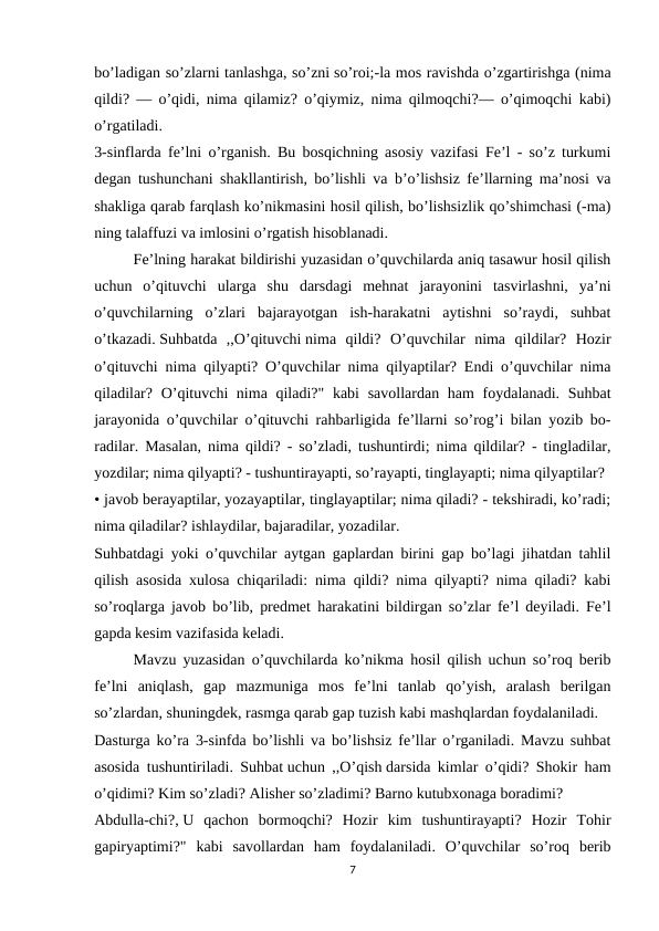 bo’ladigan so’zlarni tanlashga, so’zni so’roi;-la mos ravishda o’zgartirishga (nima
qildi? — o’qidi, nima qilamiz? o’qiymiz, nima qilmoqchi?— o’qimoqchi kabi)
o’rgatiladi.
3-sinflarda fe’lni o’rganish. Bu bosqichning asosiy vazifasi Fe’l - so’z turkumi
degan tushunchani shakllantirish, bo’lishli va b’o’lishsiz fe’llarning ma’nosi va
shakliga qarab farqlash ko’nikmasini hosil qilish, bo’lishsizlik qo’shimchasi (-ma)
ning talaffuzi va imlosini o’rgatish hisoblanadi.
Fe’lning harakat bildirishi yuzasidan o’quvchilarda aniq tasawur hosil qilish
uchun  o’qituvchi  ularga  shu  darsdagi  mehnat  jarayonini  tasvirlashni,  ya’ni
o’quvchilarning  o’zlari  bajarayotgan  ish-harakatni  aytishni  so’raydi,  suhbat
o’tkazadi. Suhbatda  ,,O’qituvchi nima  qildi?  O’quvchilar  nima  qildilar?  Hozir
o’qituvchi nima qilyapti? O’quvchilar nima qilyaptilar? Endi o’quvchilar nima
qiladilar? O’qituvchi nima qiladi?" kabi  savollardan ham foydalanadi. Suhbat
jarayonida o’quvchilar o’qituvchi rahbarligida fe’llarni so’rog’i bilan yozib bo-
radilar. Masalan, nima qildi? - so’zladi, tushuntirdi; nima qildilar? - tingladilar,
yozdilar; nima qilyapti? - tushuntirayapti, so’rayapti, tinglayapti; nima qilyaptilar?
• javob berayaptilar, yozayaptilar, tinglayaptilar; nima qiladi? - tekshiradi, ko’radi;
nima qiladilar? ishlaydilar, bajaradilar, yozadilar.
Suhbatdagi yoki o’quvchilar aytgan gaplardan birini gap bo’lagi jihatdan tahlil
qilish asosida xulosa chiqariladi: nima qildi? nima qilyapti? nima qiladi? kabi
so’roqlarga javob bo’lib, predmet harakatini bildirgan so’zlar fe’l deyiladi. Fe’l
gapda kesim vazifasida keladi.
Mavzu yuzasidan o’quvchilarda ko’nikma hosil qilish uchun so’roq berib
fe’lni  aniqlash,  gap  mazmuniga  mos  fe’lni  tanlab  qo’yish,  aralash  berilgan
so’zlardan, shuningdek, rasmga qarab gap tuzish kabi mashqlardan foydalaniladi.
Dasturga ko’ra 3-sinfda bo’lishli va bo’lishsiz fe’llar o’rganiladi. Mavzu suhbat
asosida tushuntiriladi. Suhbat uchun ,,O’qish darsida kimlar o’qidi? Shokir ham
o’qidimi? Kim so’zladi? Alisher so’zladimi? Barno kutubxonaga boradimi?
Abdulla-chi?, U  qachon  bormoqchi?  Hozir  kim  tushuntirayapti?  Hozir  Tohir
gapiryaptimi?"  kabi  savollardan  ham  foydalaniladi.  O’quvchilar  so’roq  berib
7
