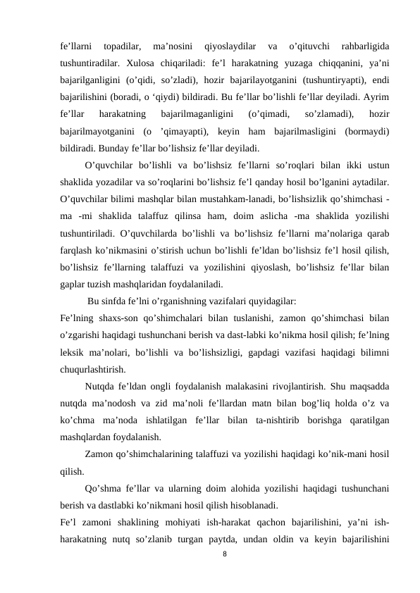 fe’llarni  topadilar,  ma’nosini  qiyoslaydilar  va  o’qituvchi  rahbarligida
tushuntiradilar.  Xulosa  chiqariladi:  fe’l  harakatning  yuzaga  chiqqanini,  ya’ni
bajarilganligini  (o’qidi,  so’zladi),  hozir  bajarilayotganini  (tushuntiryapti),  endi
bajarilishini (boradi, o ‘qiydi) bildiradi. Bu fe’llar bo’lishli fe’llar deyiladi. Ayrim
fe’llar  harakatning  bajarilmaganligini  (o’qimadi,  so’zlamadi),  hozir
bajarilmayotganini  (o  ’qimayapti),  keyin  ham  bajarilmasligini  (bormaydi)
bildiradi. Bunday fe’llar bo’lishsiz fe’llar deyiladi.
O’quvchilar  bo’lishli  va  bo’lishsiz  fe’llarni  so’roqlari  bilan  ikki  ustun
shaklida yozadilar va so’roqlarini bo’lishsiz fe’l qanday hosil bo’lganini aytadilar.
O’quvchilar bilimi mashqlar bilan mustahkam-lanadi, bo’lishsizlik qo’shimchasi -
ma  -mi  shaklida  talaffuz  qilinsa  ham,  doim  aslicha  -ma  shaklida  yozilishi
tushuntiriladi. O’quvchilarda bo’lishli va bo’lishsiz fe’llarni ma’nolariga qarab
farqlash ko’nikmasini o’stirish uchun bo’lishli fe’ldan bo’lishsiz fe’l hosil qilish,
bo’lishsiz  fe’llarning talaffuzi  va yozilishini  qiyoslash,  bo’lishsiz  fe’llar  bilan
gaplar tuzish mashqlaridan foydalaniladi.
 Bu sinfda fe’lni o’rganishning vazifalari quyidagilar:
Fe’lning  shaxs-son  qo’shimchalari  bilan  tuslanishi,  zamon  qo’shimchasi  bilan
o’zgarishi haqidagi tushunchani berish va dast-labki ko’nikma hosil qilish; fe’lning
leksik  ma’nolari,  bo’lishli  va  bo’lishsizligi,  gapdagi  vazifasi  haqidagi  bilimni
chuqurlashtirish.
Nutqda fe’ldan ongli foydalanish malakasini rivojlantirish. Shu maqsadda
nutqda ma’nodosh va zid ma’noli fe’llardan matn bilan bog’liq holda o’z va
ko’chma  ma’noda  ishlatilgan  fe’llar  bilan  ta-nishtirib  borishga  qaratilgan
mashqlardan foydalanish.
Zamon qo’shimchalarining talaffuzi va yozilishi haqidagi ko’nik-mani hosil
qilish.
Qo’shma fe’llar va ularning doim alohida yozilishi haqidagi tushunchani
berish va dastlabki ko’nikmani hosil qilish hisoblanadi.
Fe’l  zamoni  shaklining  mohiyati  ish-harakat  qachon  bajarilishini,  ya’ni  ish-
harakatning  nutq  so’zlanib  turgan  paytda,  undan  oldin  va  keyin  bajarilishini
8
