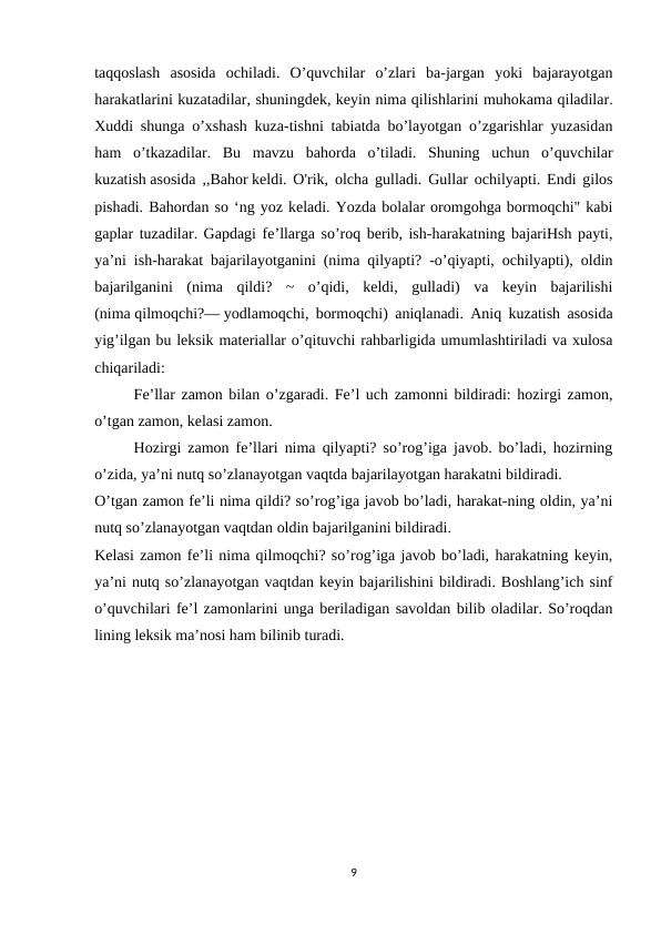 taqqoslash  asosida  ochiladi.  O’quvchilar  o’zlari  ba-jargan  yoki  bajarayotgan
harakatlarini kuzatadilar, shuningdek, keyin nima qilishlarini muhokama qiladilar.
Xuddi shunga o’xshash kuza-tishni tabiatda bo’layotgan o’zgarishlar yuzasidan
ham  o’tkazadilar.  Bu  mavzu  bahorda  o’tiladi.  Shuning  uchun  o’quvchilar
kuzatish asosida ,,Bahor keldi. O'rik, olcha gulladi. Gullar ochilyapti. Endi gilos
pishadi. Bahordan so ‘ng yoz keladi. Yozda bolalar oromgohga bormoqchi" kabi
gaplar tuzadilar. Gapdagi fe’llarga so’roq berib, ish-harakatning bajariHsh payti,
ya’ni ish-harakat bajarilayotganini (nima qilyapti? -o’qiyapti, ochilyapti), oldin
bajarilganini  (nima  qildi?  ~  o’qidi,  keldi,  gulladi)  va  keyin  bajarilishi
(nima qilmoqchi?— yodlamoqchi, bormoqchi) aniqlanadi. Aniq kuzatish asosida
yig’ilgan bu leksik materiallar o’qituvchi rahbarligida umumlashtiriladi va xulosa
chiqariladi:
Fe’llar zamon bilan o’zgaradi. Fe’l uch zamonni bildiradi: hozirgi zamon,
o’tgan zamon, kelasi zamon.
Hozirgi zamon fe’llari nima qilyapti? so’rog’iga javob. bo’ladi, hozirning
o’zida, ya’ni nutq so’zlanayotgan vaqtda bajarilayotgan harakatni bildiradi.
O’tgan zamon fe’li nima qildi? so’rog’iga javob bo’ladi, harakat-ning oldin, ya’ni
nutq so’zlanayotgan vaqtdan oldin bajarilganini bildiradi.
Kelasi zamon fe’li nima qilmoqchi? so’rog’iga javob bo’ladi, harakatning keyin,
ya’ni nutq so’zlanayotgan vaqtdan keyin bajarilishini bildiradi. Boshlang’ich sinf
o’quvchilari fe’l zamonlarini unga beriladigan savoldan bilib oladilar. So’roqdan
lining leksik ma’nosi ham bilinib turadi.
9
