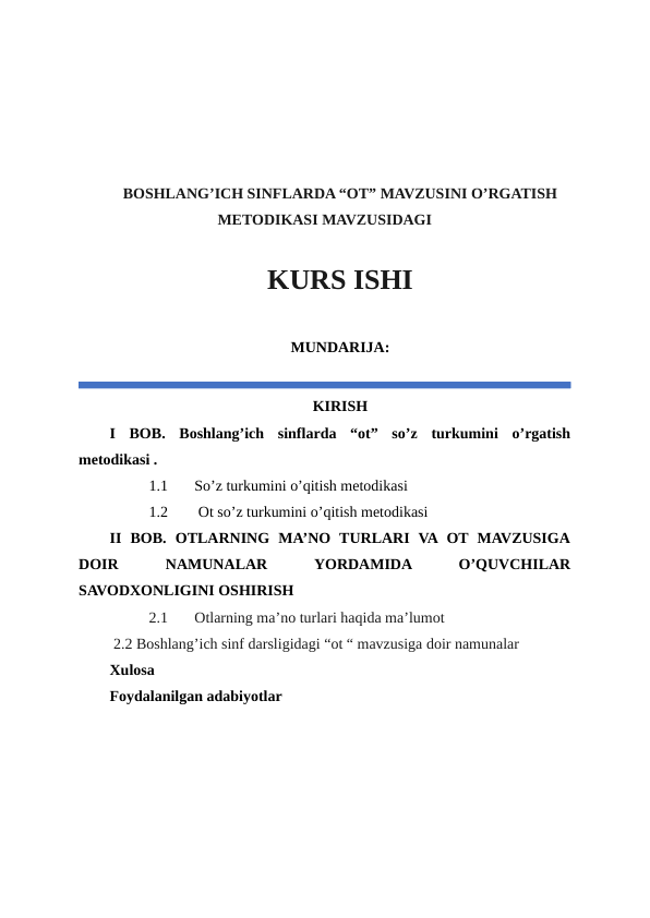 BOSHLANG’ICH SINFLARDA “OT” MAVZUSINI O’RGATISH
METODIKASI MAVZUSIDAGI
KURS ISHI
MUNDARIJA:
KIRISH
I  BOB.  Boshlang’ich  sinflarda  “ot”  so’z  turkumini  o’rgatish
metodikasi . 
1.1
So’z turkumini o’qitish metodikasi
1.2
 Ot so’z turkumini o’qitish metodikasi 
II  BOB.  OTLARNING  MA’NO  TURLARI  VA OT  MAVZUSIGA
DOIR
 
NAMUNALAR
 
YORDAMIDA
 
O’QUVCHILAR
SAVODXONLIGINI OSHIRISH
2.1
Otlarning ma’no turlari haqida ma’lumot
 2.2 Boshlang’ich sinf darsligidagi “ot “ mavzusiga doir namunalar
Xulosa
Foydalanilgan adabiyotlar
