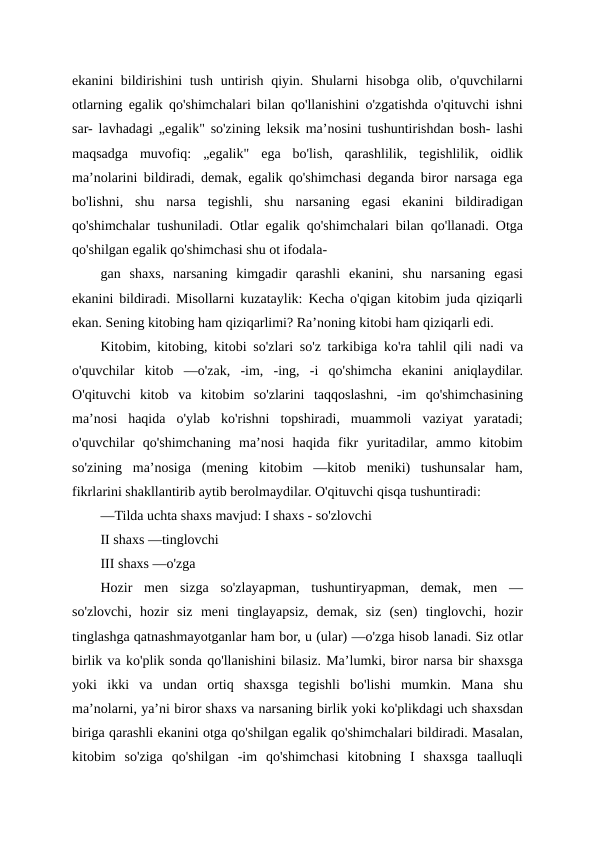 ekanini bildirishini tush untirish qiyin. Shularni hisobga olib, o'quvchilarni
otlarning egalik qo'shimchalari bilan qo'llanishini o'zgatishda o'qituvchi ishni
sar- lavhadagi „egalik" so'zining leksik ma’nosini tushuntirishdan bosh- lashi
maqsadga  muvofiq:  „egalik"  ega  bo'lish,  qarashlilik,  tegishlilik,  oidlik
ma’nolarini bildiradi, demak, egalik qo'shimchasi deganda biror narsaga ega
bo'lishni,  shu  narsa  tegishli,  shu  narsaning  egasi  ekanini  bildiradigan
qo'shimchalar tushuniladi. Otlar egalik qo'shimchalari bilan qo'llanadi. Otga
qo'shilgan egalik qo'shimchasi shu ot ifodala-
gan  shaxs,  narsaning  kimgadir  qarashli  ekanini,  shu  narsaning  egasi
ekanini bildiradi. Misollarni kuzataylik: Kecha o'qigan kitobim juda qiziqarli
ekan. Sening kitobing ham qiziqarlimi? Ra’noning kitobi ham qiziqarli edi.
Kitobim, kitobing, kitobi so'zlari so'z tarkibiga ko'ra tahlil qili nadi va
o'quvchilar  kitob  —o'zak,  -im,  -ing,  -i  qo'shimcha  ekanini  aniqlaydilar.
O'qituvchi  kitob  va  kitobim  so'zlarini  taqqoslashni,  -im  qo'shimchasining
ma’nosi  haqida  o'ylab  ko'rishni  topshiradi,  muammoli  vaziyat  yaratadi;
o'quvchilar  qo'shimchaning  ma’nosi  haqida  fikr  yuritadilar,  ammo  kitobim
so'zining  ma’nosiga  (mening  kitobim  —kitob  meniki)  tushunsalar  ham,
fikrlarini shakllantirib aytib berolmaydilar. O'qituvchi qisqa tushuntiradi:
—Tilda uchta shaxs mavjud: I shaxs - so'zlovchi
II shaxs —tinglovchi
III shaxs —o'zga
Hozir  men  sizga  so'zlayapman,  tushuntiryapman,  demak,  men  —
so'zlovchi,  hozir  siz  meni  tinglayapsiz,  demak,  siz  (sen)  tinglovchi,  hozir
tinglashga qatnashmayotganlar ham bor, u (ular) —o'zga hisob lanadi. Siz otlar
birlik va ko'plik sonda qo'llanishini bilasiz. Ma’lumki, biror narsa bir shaxsga
yoki  ikki  va  undan  ortiq  shaxsga  tegishli  bo'lishi  mumkin.  Mana  shu
ma’nolarni, ya’ni biror shaxs va narsaning birlik yoki ko'plikdagi uch shaxsdan
biriga qarashli ekanini otga qo'shilgan egalik qo'shimchalari bildiradi. Masalan,
kitobim  so'ziga  qo'shilgan  -im  qo'shimchasi  kitobning  I  shaxsga  taalluqli
