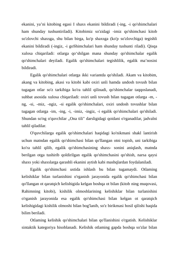 ekanini, ya’ni kitobing egasi I shaxs ekanini bildiradi (-ing, -i qo'shimchalari
ham  shunday  tushuntiriladi).  Kitobimiz  so'zidagi  -imiz  qo'shimchasi  kitob
so'zlovchi shaxsga, shu bilan birga, ko'p shaxsga (ko'p so'zlovchiga) tegishli
ekanini bildiradi (-ingiz, -i goShimchalari ham shunday tushunti riladi). Qisqa
xulosa  chiqariladi:  otlarga  qo‘shilgan  mana  shunday  qo'shimchalar  egalik
qo'shimchalari  deyiladi.  Egalik  qo'shimchalari  tegishlilik,  egalik  ma’nosini
bildiradi.
Egalik qo'shimchalari otlarga ikki variantda qo'shiladi. Akam va kitobim,
akang va kitobing, akasi va kitobi kabi oxiri unli hamda undosh tovush bilan
tugagan otlar so'z tarkibiga ko'ra tahlil qilinadi, qo'shimchalar taqqoslanadi,
suhbat asosida xulosa chiqariladi: oxiri unli tovush bilan tugagan otlarga -m, -
ng, -si, -miz, -ngiz, -si egalik qo'shimchalari, oxiri undosh tovushlar bilan
tugagan otlarga -im, -ing, -i, -imiz, -ingiz, -i egalik qo'shimchalari qo'shiladi.
Shundan so'ng o'quvchilar „Ona tili" darsligidagi qoidani o'rganadilar, jadvalni
tahlil qiladilar.
O'quvchilarga egalik qo'shimchalari haqidagi ko'nikmani shakl lantirish
uchun matndan egalik qo'shimchasi bilan qo'llangan otni topish, uni tarkibiga
ko'ra  tahlil  qilib,  egalik  qo'shimchasining  shaxs-  sonini  aniqlash,  matnda
berilgan otga tushirib qoldirilgan egalik qo'shimchasini qo'shish, narsa qaysi
shaxs yoki shaxslarga qarashli ekanini aytish kabi mashqlardan foydalaniladi.
Egalik  qo'shimchasi  ustida  ishlash  bu  bilan  tugamaydi.  Otlaming
kelishiklar  bilan  turlanishini  o'rganish  jarayonida  egalik  qo'shimchasi  bilan
qo'llangan ot qaratqich kelishigida kelgan boshqa ot bilan (kitob ning muqovasi,
Rahimning  kitobi),  kishilik  olmoshlarining  kelishiklar  bilan  turlanishini
o'rganish  jarayonida  esa  egalik  qo'shimchasi  bilan  kelgan  ot  qaratqich
kelishigidagi kishilik olmoshi bilan bog'lanib, so'z birikmasi hosil qilishi haqida
bilim beriladi.
Otlaming kelishik qo'shimchalari bilan qo'llanishini o'rgatish. Kelishiklar
sintaktik kategoriya hisoblanadi. Kelishik otlaming gapda boshqa so'zlar bilan
