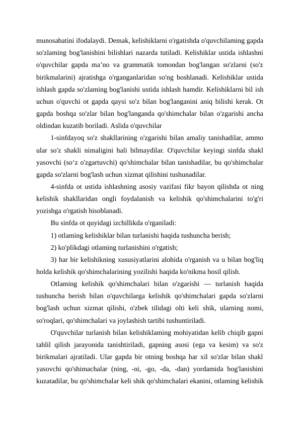 munosabatini ifodalaydi. Demak, kelishiklarni o'rgatishda o'quvchilaming gapda
so'zlaming bog'lanishini bilishlari nazarda tutiladi. Kelishiklar ustida ishlashni
o'quvchilar gapda ma’no va grammatik tomondan bog'langan so'zlarni (so'z
birikmalarini) ajratishga o'rganganlaridan so'ng boshlanadi. Kelishiklar ustida
ishlash gapda so'zlaming bog'lanishi ustida ishlash hamdir. Kelishiklarni bil ish
uchun o'quvchi ot gapda qaysi so'z bilan bog'langanini aniq bilishi kerak. Ot
gapda boshqa so'zlar bilan bog'langanda qo'shimchalar bilan o'zgarishi ancha
oldindan kuzatib boriladi. Aslida o'quvchilar
1-sinfdayoq so'z shakllarining o'zgarishi bilan amaliy tanishadilar, ammo
ular so'z shakli nimaligini hali bilmaydilar. O'quvchilar keyingi sinfda shakl
yasovchi (so‘z o'zgartuvchi) qo'shimchalar bilan tanishadilar, bu qo'shimchalar
gapda so'zlarni bog'lash uchun xizmat qilishini tushunadilar.
4-sinfda ot ustida ishlashning asosiy vazifasi fikr bayon qilishda ot ning
kelishik  shakllaridan  ongli  foydalanish  va  kelishik  qo'shimchalarini  to'g'ri
yozishga o'rgatish hisoblanadi.
Bu sinfda ot quyidagi izchillikda o'rganiladi:
1) otlaming kelishiklar bilan turlanishi haqida tushuncha berish;
2) ko'plikdagi otlaming turlanishini o'rgatish;
3) har bir kelishikning xususiyatlarini alohida o'rganish va u bilan bog'liq
holda kelishik qo'shimchalarining yozilishi haqida ko'nikma hosil qilish.
Otlaming  kelishik  qo'shimchalari  bilan  o'zgarishi  —  turlanish  haqida
tushuncha berish bilan o'quvchilarga kelishik qo'shimchalari gapda so'zlarni
bog'lash uchun xizmat qilishi, o'zbek tilidagi olti keli shik, ularning nomi,
so'roqlari, qo'shimchalari va joylashish tartibi tushuntiriladi.
O'quvchilar turlanish bilan kelishiklaming mohiyatidan kelib chiqib gapni
tahlil qilish jarayonida tanishtiriladi, gapning asosi  (ega va kesim) va so'z
birikmalari ajratiladi. Ular gapda bir otning boshqa har xil so'zlar bilan shakl
yasovchi  qo'shimachalar (ning, -ni, -go, -da, -dan) yordamida bog'lanishini
kuzatadilar, bu qo'shimchalar keli shik qo'shimchalari ekanini, otlaming kelishik
