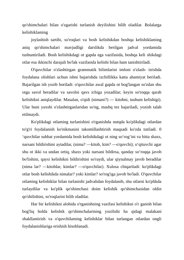 qo'shimchalari  bilan o'zgarishi  turlanish  deyilishini  bilib oladilar. Bolalarga
kelishiklaming
joylashish tartibi, so'roqlari va bosh kelishikdan boshqa kelishiklaming
aniq  qo'shimchalari  mavjudligi  darslikda  berilgan  jadval  yordamida
tushuntiriladi. Bosh kelishikdagi ot gapda ega vazifasida, boshqa keli shikdagi
otlar esa ikkinchi darajali bo'lak vazifasida kelishi bilan ham tanishtiriladi.
O'quvchilar o'zlashtirgan grammatik bilimlarini imloni o'zlash- tirishda
foydalana olishlari uchun ishni bajarishda izchillikka katta ahamiyat beriladi.
Bajarilgan ish yozib boriladi: o'quvchilar awal gapda ot bog'langan so'zdan shu
otga savol beradilar va savolni qavs ichiga yozadilar; keyin so'roqqa qarab
kelishikni aniqlaydilar. Masalan, o'qidi (nimani?) — kitobni, tushum kelishigi).
Ular buni yaxshi o'zlashtirganlaridan so'ng, mashq tez bajariladi, yozish talab
etilmaydi.
Ko'plikdagi otlaming turlanishini o'rganishda nutqda ko'plikdagi otlardan
to'g'ri  foydalanish  ko'nikmasini  takomillashtirish  maqsadi  ko'zda  tutiladi.  0
‘quvchilar suhbat yordamida bosh kelishikdagi ot ning so‘rog‘ini va bitta shaxs,
narsani bildirishini aytadilar, (nima? —kitob, kim? —o'quvchi); o‘qituvchi agar
shu ot ikki va undan ortiq, shaxs yoki narsani bildirsa, qanday so‘roqqa javob
bo'lishini, qaysi kelishikni bildirishini so'raydi, ular qiynalmay javob beradilar
(nima lar? —kitoblar, kimlar? —o'quvchilar). Xulosa chiqariladi: ko'plikdagi
otlar bosh kelishikda nimalar? yoki kimlar? so'rog'iga javob bo'ladi. O'quvchilar
otlaming kelishiklar bilan turlanishi jadvalidan foydalanib, shu otlarni ko'plikda
turlaydilar  va  ko'plik  qo'shimchasi  doim  kelishik  qo'shimchasidan  oldin
qo'shilishini, so'roqlarini bilib oladilar.
Har bir kelishikni alohida o'rganishning vazifasi kelishikni o'r ganish bilan
bog'liq  holda  kelishik  qo'shimchalarining  yozilishi  ha qidagi  malakani
shakllantirish  va  o'quvchilaming  kelishiklar  bilan  turlangan  otlardan  ongli
foydalanishlariga erishish hisoblanadi.
