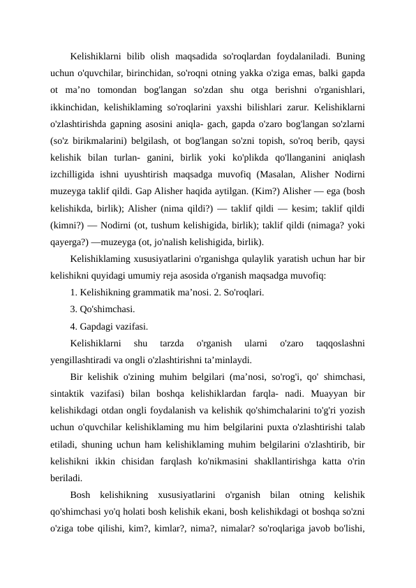 Kelishiklarni  bilib  olish  maqsadida  so'roqlardan  foydalaniladi.  Buning
uchun o'quvchilar, birinchidan, so'roqni otning yakka o'ziga emas, balki gapda
ot  ma’no  tomondan  bog'langan  so'zdan  shu  otga  berishni  o'rganishlari,
ikkinchidan, kelishiklaming so'roqlarini yaxshi bilishlari zarur. Kelishiklarni
o'zlashtirishda gapning asosini aniqla- gach, gapda o'zaro bog'langan so'zlarni
(so'z birikmalarini) belgilash, ot bog'langan so'zni topish, so'roq berib, qaysi
kelishik  bilan  turlan-  ganini,  birlik  yoki  ko'plikda  qo'llanganini  aniqlash
izchilligida  ishni  uyushtirish  maqsadga  muvofiq  (Masalan,  Alisher  Nodirni
muzeyga taklif qildi. Gap Alisher haqida aytilgan. (Kim?) Alisher — ega (bosh
kelishikda, birlik); Alisher (nima qildi?) — taklif qildi — kesim; taklif qildi
(kimni?) — Nodirni (ot, tushum kelishigida, birlik); taklif qildi (nimaga? yoki
qayerga?) —muzeyga (ot, jo'nalish kelishigida, birlik).
Kelishiklaming xususiyatlarini o'rganishga qulaylik yaratish uchun har bir
kelishikni quyidagi umumiy reja asosida o'rganish maqsadga muvofiq:
1. Kelishikning grammatik ma’nosi. 2. So'roqlari.
3. Qo'shimchasi.
4. Gapdagi vazifasi.
Kelishiklarni  shu  tarzda  o'rganish  ularni  o'zaro  taqqoslashni
yengillashtiradi va ongli o'zlashtirishni ta’minlaydi.
Bir kelishik o'zining muhim belgilari (ma’nosi, so'rog'i, qo' shimchasi,
sintaktik  vazifasi)  bilan  boshqa  kelishiklardan  farqla-  nadi.  Muayyan  bir
kelishikdagi otdan ongli foydalanish va kelishik qo'shimchalarini to'g'ri yozish
uchun o'quvchilar kelishiklaming mu him belgilarini puxta o'zlashtirishi talab
etiladi, shuning uchun ham kelishiklaming muhim belgilarini o'zlashtirib, bir
kelishikni  ikkin chisidan  farqlash  ko'nikmasini  shakllantirishga  katta  o'rin
beriladi.
Bosh  kelishikning  xususiyatlarini  o'rganish  bilan  otning  kelishik
qo'shimchasi yo'q holati bosh kelishik ekani, bosh kelishikdagi ot boshqa so'zni
o'ziga tobe qilishi, kim?, kimlar?, nima?, nimalar? so'roqlariga javob bo'lishi,

