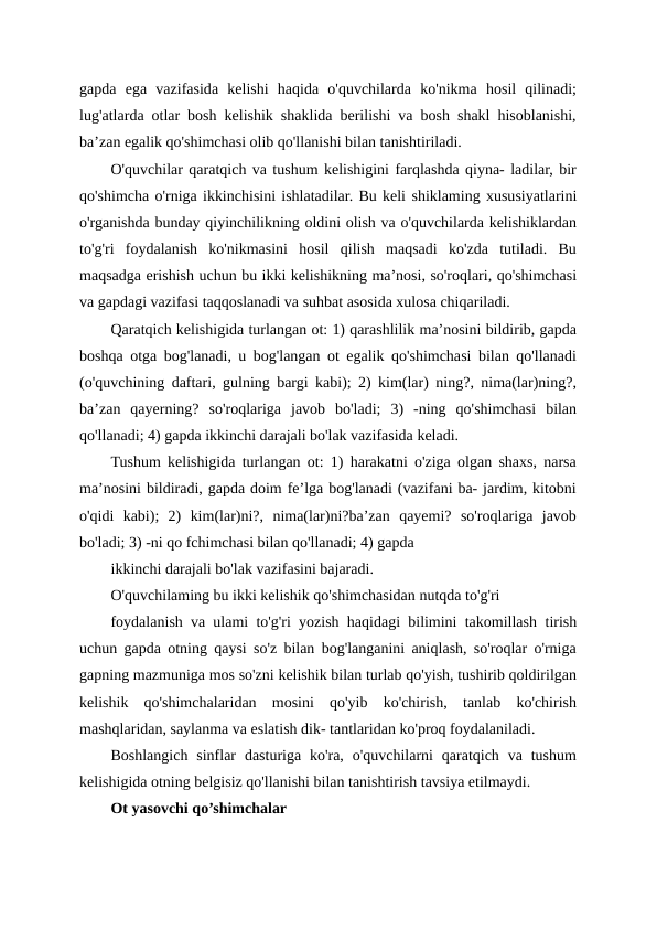 gapda  ega  vazifasida  kelishi  haqida  o'quvchilarda  ko'nikma  hosil  qilinadi;
lug'atlarda otlar bosh kelishik shaklida berilishi va bosh shakl hisoblanishi,
ba’zan egalik qo'shimchasi olib qo'llanishi bilan tanishtiriladi.
O'quvchilar qaratqich va tushum kelishigini farqlashda qiyna- ladilar, bir
qo'shimcha o'rniga ikkinchisini ishlatadilar. Bu keli shiklaming xususiyatlarini
o'rganishda bunday qiyinchilikning oldini olish va o'quvchilarda kelishiklardan
to'g'ri  foydalanish  ko'nikmasini  hosil  qilish  maqsadi  ko'zda  tutiladi.  Bu
maqsadga erishish uchun bu ikki kelishikning ma’nosi, so'roqlari, qo'shimchasi
va gapdagi vazifasi taqqoslanadi va suhbat asosida xulosa chiqariladi.
Qaratqich kelishigida turlangan ot: 1) qarashlilik ma’nosini bildirib, gapda
boshqa otga bog'lanadi, u bog'langan ot egalik qo'shimchasi bilan qo'llanadi
(o'quvchining daftari, gulning bargi kabi); 2) kim(lar) ning?, nima(lar)ning?,
ba’zan  qayerning?  so'roqlariga  javob  bo'ladi;  3)  -ning  qo'shimchasi  bilan
qo'llanadi; 4) gapda ikkinchi darajali bo'lak vazifasida keladi.
Tushum kelishigida turlangan ot: 1) harakatni o'ziga olgan shaxs, narsa
ma’nosini bildiradi, gapda doim fe’lga bog'lanadi (vazifani ba- jardim, kitobni
o'qidi  kabi);  2)  kim(lar)ni?,  nima(lar)ni?ba’zan  qayemi?  so'roqlariga  javob
bo'ladi; 3) -ni qo fchimchasi bilan qo'llanadi; 4) gapda
ikkinchi darajali bo'lak vazifasini bajaradi.
O'quvchilaming bu ikki kelishik qo'shimchasidan nutqda to'g'ri
foydalanish va ulami to'g'ri yozish haqidagi bilimini takomillash tirish
uchun gapda otning qaysi so'z bilan bog'langanini aniqlash, so'roqlar o'rniga
gapning mazmuniga mos so'zni kelishik bilan turlab qo'yish, tushirib qoldirilgan
kelishik  qo'shimchalaridan  mosini  qo'yib  ko'chirish,  tanlab  ko'chirish
mashqlaridan, saylanma va eslatish dik- tantlaridan ko'proq foydalaniladi.
Boshlangich  sinflar  dasturiga ko'ra,  o'quvchilarni  qaratqich  va tushum
kelishigida otning belgisiz qo'llanishi bilan tanishtirish tavsiya etilmaydi.
Ot yasovchi qo’shimchalar 
