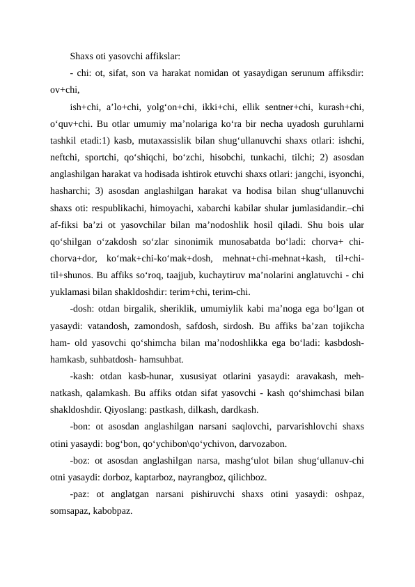 Shaxs oti yasovchi affikslar:
- chi: ot, sifat, son va harakat nomidan ot yasaydigan serunum affiksdir:
ov+chi,
ish+chi, a’lo+chi, yolg‘on+chi, ikki+chi, ellik sentner+chi, kurash+chi,
o‘quv+chi. Bu otlar umumiy ma’nolariga ko‘ra bir necha uyadosh guruhlarni
tashkil etadi:1) kasb, mutaxassislik bilan shug‘ullanuvchi shaxs otlari: ishchi,
neftchi, sportchi, qo‘shiqchi, bo‘zchi, hisobchi, tunkachi, tilchi; 2) asosdan
anglashilgan harakat va hodisada ishtirok etuvchi shaxs otlari: jangchi, isyonchi,
hasharchi; 3) asosdan anglashilgan harakat va hodisa bilan shug‘ullanuvchi
shaxs oti: respublikachi, himoyachi, xabarchi kabilar shular jumlasidandir.–chi
af-fiksi ba’zi ot yasovchilar bilan ma’nodoshlik hosil qiladi. Shu bois ular
qo‘shilgan  o‘zakdosh  so‘zlar  sinonimik  munosabatda  bo‘ladi:  chorva+  chi-
chorva+dor,  ko‘mak+chi-ko‘mak+dosh,  mehnat+chi-mehnat+kash,  til+chi-
til+shunos. Bu affiks so‘roq, taajjub, kuchaytiruv ma’nolarini anglatuvchi - chi
yuklamasi bilan shakldoshdir: terim+chi, terim-chi.
-dosh: otdan birgalik, sheriklik, umumiylik kabi ma’noga ega bo‘lgan ot
yasaydi: vatandosh, zamondosh, safdosh, sirdosh. Bu affiks ba’zan tojikcha
ham- old yasovchi qo‘shimcha bilan ma’nodoshlikka ega bo‘ladi: kasbdosh-
hamkasb, suhbatdosh- hamsuhbat.
-kash:  otdan  kasb-hunar,  xususiyat  otlarini  yasaydi:  aravakash,  meh-
natkash, qalamkash. Bu affiks otdan sifat yasovchi - kash qo‘shimchasi bilan
shakldoshdir. Qiyoslang: pastkash, dilkash, dardkash.
-bon: ot asosdan anglashilgan narsani saqlovchi, parvarishlovchi shaxs
otini yasaydi: bog‘bon, qo‘ychibon\qo‘ychivon, darvozabon.
-boz: ot asosdan anglashilgan narsa, mashg‘ulot bilan shug‘ullanuv-chi
otni yasaydi: dorboz, kaptarboz, nayrangboz, qilichboz.
-paz:  ot  anglatgan  narsani  pishiruvchi  shaxs  otini  yasaydi:  oshpaz,
somsapaz, kabobpaz.
