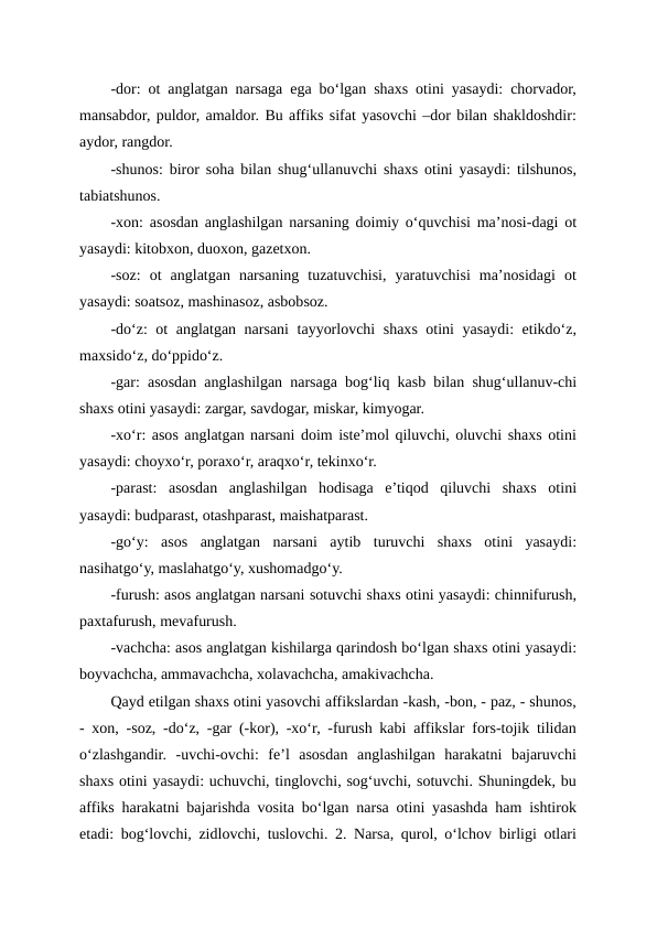 -dor: ot anglatgan narsaga ega bo‘lgan shaxs otini yasaydi: chorvador,
mansabdor, puldor, amaldor. Bu affiks sifat yasovchi –dor bilan shakldoshdir:
aydor, rangdor.
-shunos: biror soha bilan shug‘ullanuvchi shaxs otini yasaydi: tilshunos,
tabiatshunos.
-xon: asosdan anglashilgan narsaning doimiy o‘quvchisi ma’nosi-dagi ot
yasaydi: kitobxon, duoxon, gazetxon.
-soz:  ot  anglatgan  narsaning  tuzatuvchisi,  yaratuvchisi  ma’nosidagi  ot
yasaydi: soatsoz, mashinasoz, asbobsoz.
-do‘z: ot anglatgan narsani  tayyorlovchi shaxs otini yasaydi: etikdo‘z,
maxsido‘z, do‘ppido‘z.
-gar: asosdan anglashilgan narsaga bog‘liq kasb bilan shug‘ullanuv-chi
shaxs otini yasaydi: zargar, savdogar, miskar, kimyogar.
-xo‘r: asos anglatgan narsani doim iste’mol qiluvchi, oluvchi shaxs otini
yasaydi: choyxo‘r, poraxo‘r, araqxo‘r, tekinxo‘r.
-parast:  asosdan  anglashilgan  hodisaga  e’tiqod  qiluvchi  shaxs  otini
yasaydi: budparast, otashparast, maishatparast.
-go‘y:  asos  anglatgan  narsani  aytib  turuvchi  shaxs  otini  yasaydi:
nasihatgo‘y, maslahatgo‘y, xushomadgo‘y.
-furush: asos anglatgan narsani sotuvchi shaxs otini yasaydi: chinnifurush,
paxtafurush, mevafurush.
-vachcha: asos anglatgan kishilarga qarindosh bo‘lgan shaxs otini yasaydi:
boyvachcha, ammavachcha, xolavachcha, amakivachcha.
Qayd etilgan shaxs otini yasovchi affikslardan -kash, -bon, - paz, - shunos,
- xon, -soz, -do‘z, -gar (-kor), -xo‘r, -furush kabi affikslar fors-tojik tilidan
o‘zlashgandir.  -uvchi-ovchi:  fe’l  asosdan  anglashilgan  harakatni  bajaruvchi
shaxs otini yasaydi: uchuvchi, tinglovchi, sog‘uvchi, sotuvchi. Shuningdek, bu
affiks harakatni bajarishda vosita bo‘lgan narsa otini yasashda ham ishtirok
etadi: bog‘lovchi, zidlovchi, tuslovchi. 2. Narsa, qurol, o‘lchov birligi otlari
