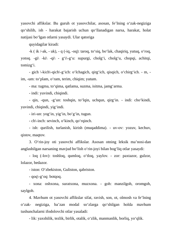 yasovchi affikslar. Bu guruh ot yasovchilar, asosan, fe’lning o‘zak-negiziga
qo‘shilib,  ish  -  harakat  bajarish  uchun  qo‘llanadigan  narsa,  harakat,  holat
natijasi bo‘lgan otlarni yasaydi. Ular qatoriga
quyidagilar kiradi:
-k ( ik /-ak, - uk), - q (-iq, -oq): taroq, to‘siq, bo‘lak, chaqiriq, yutuq, o‘roq,
yotoq.  -gi\  -ki\  -qi\  -  g‘i\-g‘u:  supurgi,  cholg‘i,  cholg‘u,  chopqi,  achitqi,
tomizg‘i.
- gich \-kich\-qich\-g‘ich: o‘lchagich, qirg‘ich, qisqich, o‘chirg‘ich. - m, -
im, -um: to‘plam, o‘ram, terim, chiqim; yutum.
- ma: tugma, to‘qima, qatlama, suzma, isitma, jamg‘arma.
- indi: yuvindi, chiqindi.
- qin, -qun, -g‘un: toshqin, to‘lqin, uchqun, qirg‘in. - indi: cho‘kindi,
yuvindi, chiqindi, yig‘indi.
- in\-un: yog‘in, yig‘in, bo‘g‘in, tugun.
- ch\-inch: sevinch, o‘kinch, qo‘rqinch.
- ish: qurilish, turlanish, kirish (muqaddima). - uv-ov: yozuv, kechuv,
qistov, maqtov.
3.  O‘rin-joy  oti  yasovchi  affikslar.  Asosan  otning  leksik  ma’nosi-dan
anglashilgan narsaning mavjud bo‘lish o‘rin-joyi bilan bog‘liq otlar yasaydi:
-  loq  (-lov):  toshloq,  qumloq,  o‘tloq,  yaylov.  -  zor:  paxtazor,  gulzor,
lolazor, bedazor.
- iston: O‘zbekiston, Guliston, qabriston.
- qoq\-g‘oq: botqoq.
-  xona:  oshxona,  suratxona,  muzxona.  -  goh:  manzilgoh,  oromgoh,
saylgoh.
4. Mavhum ot yasovchi affikslar sifat, ravish, son, ot, olmosh va fe’lning
o‘zak-  negiziga,  ba’zan  modal  so‘zlarga  qo‘shilgan  holda  mavhum
tushunchalarni ifodolovchi otlar yasaladi:
- lik: yaxshilik, tezlik, birlik, otalik, o‘zlik, manmanlik, borliq, yo‘qlik.
