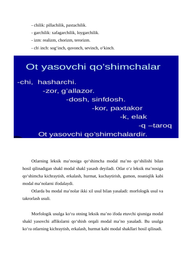 - chilik: pillachilik, paxtachilik.
- garchilik: xafagarchilik, loygarchilik.
- izm: realizm, chorizm, terorizm.
- ch\ inch: sog‘inch, quvonch, sevinch, o‘kinch.
Otlarning leksik ma’nosiga qo‘shimcha  modal  ma’no qo‘shilishi  bilan
hosil qilinadigan shakl modal shakl yasash deyiladi. Otlar o‘z leksik ma’nosiga
qo‘shimcha kichraytish, erkalash, hurmat, kuchaytirish, gumon, noaniqlik kabi
modal ma’nolarni ifodalaydi.
Otlarda bu modal ma’nolar ikki xil usul bilan yasaladi: morfologik usul va
takrorlash usuli.
Morfologik usulga ko‘ra otning leksik ma’no ifoda etuvchi qismiga modal
shakl yasovchi affikslarni qo‘shish orqali modal ma’no yasaladi. Bu usulga
ko‘ra otlarning kichraytish, erkalash, hurmat kabi modal shakllari hosil qilinadi.
