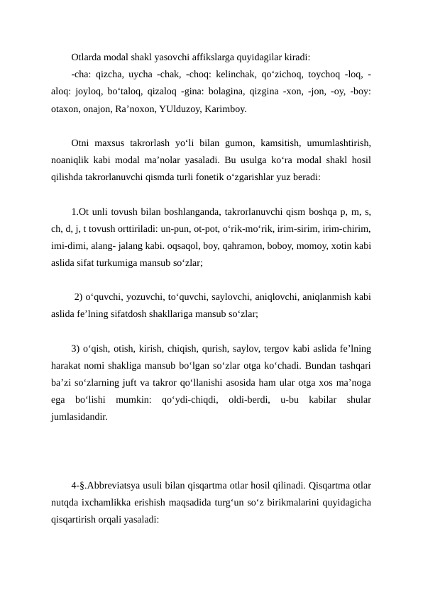Otlarda modal shakl yasovchi affikslarga quyidagilar kiradi:
-cha: qizcha, uycha -chak, -choq: kelinchak, qo‘zichoq, toychoq -loq, -
aloq: joyloq, bo‘taloq, qizaloq -gina: bolagina, qizgina -xon, -jon, -oy, -boy:
otaxon, onajon, Ra’noxon, YUlduzoy, Karimboy.
Otni  maxsus  takrorlash  yo‘li  bilan  gumon,  kamsitish,  umumlashtirish,
noaniqlik kabi modal ma’nolar yasaladi. Bu usulga ko‘ra modal shakl hosil
qilishda takrorlanuvchi qismda turli fonetik o‘zgarishlar yuz beradi:
1.Ot unli tovush bilan boshlanganda, takrorlanuvchi qism boshqa p, m, s,
ch, d, j, t tovush orttiriladi: un-pun, ot-pot, o‘rik-mo‘rik, irim-sirim, irim-chirim,
imi-dimi, alang- jalang kabi. oqsaqol, boy, qahramon, boboy, momoy, xotin kabi
aslida sifat turkumiga mansub so‘zlar;
 2) o‘quvchi, yozuvchi, to‘quvchi, saylovchi, aniqlovchi, aniqlanmish kabi
aslida fe’lning sifatdosh shakllariga mansub so‘zlar; 
3) o‘qish, otish, kirish, chiqish, qurish, saylov, tergov kabi aslida fe’lning
harakat nomi shakliga mansub bo‘lgan so‘zlar otga ko‘chadi. Bundan tashqari
ba’zi so‘zlarning juft va takror qo‘llanishi asosida ham ular otga xos ma’noga
ega  bo‘lishi  mumkin:  qo‘ydi-chiqdi,  oldi-berdi,  u-bu  kabilar  shular
jumlasidandir.
4-§.Abbreviatsya usuli bilan qisqartma otlar hosil qilinadi. Qisqartma otlar
nutqda ixchamlikka erishish maqsadida turg‘un so‘z birikmalarini quyidagicha
qisqartirish orqali yasaladi:

