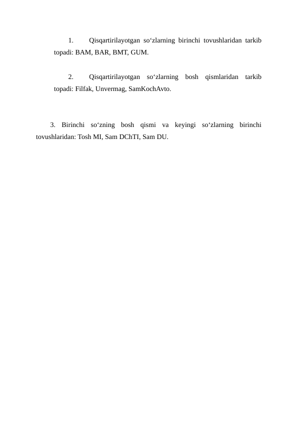 1.
Qisqartirilayotgan so‘zlarning birinchi tovushlaridan tarkib
topadi: BAM, BAR, BMT, GUM.
2.
Qisqartirilayotgan  so‘zlarning  bosh  qismlaridan  tarkib
topadi: Filfak, Unvermag, SamKochAvto.
3.  Birinchi  so‘zning  bosh  qismi  va  keyingi  so‘zlarning  birinchi
tovushlaridan: Tosh MI, Sam DChTI, Sam DU.
 

