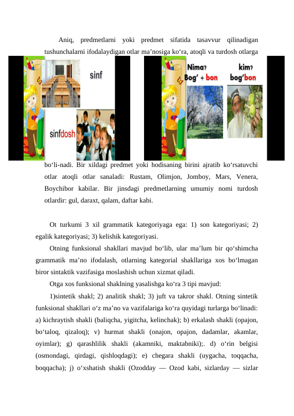 Aniq,  predmetlarni  yoki  predmet  sifatida  tasavvur  qilinadigan
tushunchalarni ifodalaydigan otlar maʼnosiga koʻra, atoqli va turdosh otlarga
boʻli-nadi. Bir xildagi predmet yoki hodisaning birini ajratib koʻrsatuvchi
otlar  atoqli  otlar  sanaladi:  Rustam,  Olimjon,  Jomboy,  Mars,  Venera,
Boychibor  kabilar.  Bir  jinsdagi  predmetlarning  umumiy  nomi  turdosh
otlardir: gul, daraxt, qalam, daftar kabi.
Ot turkumi 3 xil grammatik kategoriyaga ega: 1) son kategoriyasi; 2)
egalik kategoriyasi; 3) kelishik kategoriyasi.
Otning funksional shakllari mavjud boʻlib, ular maʼlum bir qoʻshimcha
grammatik maʼno ifodalash, otlarning kategorial shakllariga xos boʻlmagan
biror sintaktik vazifasiga moslashish uchun xizmat qiladi.
Otga xos funksional shaklning yasalishga koʻra 3 tipi mavjud:
1)sintetik shakl; 2) analitik shakl; 3) juft va takror shakl. Otning sintetik
funksional shakllari oʻz maʼno va vazifalariga koʻra quyidagi turlarga boʻlinadi:
a) kichraytish shakli (baliqcha, yigitcha, kelinchak); b) erkalash shakli (opajon,
boʻtaloq,  qizaloq);  v)  hurmat  shakli  (onajon,  opajon,  dadamlar,  akamlar,
oyimlar);  g)  qarashlilik  shakli  (akamniki,  maktabniki);.  d)  oʻrin  belgisi
(osmondagi,  qirdagi,  qishloqdagi);  e)  chegara  shakli  (uygacha,  toqqacha,
boqqacha); j) oʻxshatish shakli (Ozodday — Ozod kabi, sizlarday — sizlar
