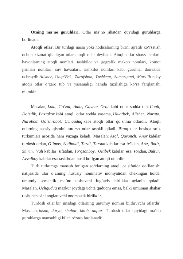 Otning  ma’no  guruhlari.  Otlar  ma’no  jihatdan  quyidagi  guruhlarga
bo‘linadi:
Atoqli otlar. Bir turdagi narsa yoki hodisalarning birini ajratib ko‘rsatish
uchun xizmat qiladigan otlar atoqli otlar deyiladi. Atoqli otlar shaxs ismlari,
havonlarning  atoqli  nomlari,  tashkilot  va  gegrafik  makon  nomlari,  koinot
jismlari  nomlari,  suv  havzalari,  tashkilot  nomlari  kabi  guruhlar  doirasida
uchraydi: Alisher, Ulug‘Bek, Zarafshon, Toshkent, Samarqand, Mars Bunday
atoqli  otlar  o‘zaro  tub  va  yasamaligi  hamda  tuzilishiga  ko‘ra  farqlanishi
mumkin.
Masalan, Lola, Go‘zal, Amir, Gavhar Orol kabi otlar sodda tub, Ilonli,
Do‘stlik, Paxtakor kabi atoqli otlar sodda yasama, Ulug‘bek, Alisher, Nurato,
Nurobod,  Qo‘shrabot,  Uchquduq kabi  atoqli  otlar  qo‘shma  otlardir.  Atoqli
otlarning asosiy qismini turdrsh otlar tashkil qiladi. Biroq ular boshqa so‘z
turkumlari asosida ham yuzaga keladi. Masalan: Asal, Quvonch, Anor kabilar
turdosh otdan, O‘lmas, Sotiboldi, Turdi, Tursun kabilar esa fe’ldan, Aziz, Botir,
Shirin, Vali kabilar sifatdan, To‘qsonboy, Oltibek kabilar esa sondan, Bultur,
Avvalboy kabilar esa ravishdan hosil bo‘lgan atoqli otlardir.
Turli turkumga mansub bo‘lgan so‘zlarning atoqli ot sifatida qo‘llanishi
natijasida  ular  o‘zining  hususiy  nominativ  mohiyatidan  chekingan  holda,
umumiy  semantik  ma’no  tashuvchi  lug‘aviy  birlikka  aylanib  qoladi.
Masalan, Uchquduq mazkur joydagi uchta quduqni emas, balki umuman shahar
tushunchasini anglatuvchi onomastik birlikdir.
Turdosh otlar bir jinsdagi otlarning umumiy nomini bildiruvchi otlardir.
Masalan, inson, daryo, shahar, kitob, daftar. Turdosh otlar quyidagi ma’no
guruhlarga mansubligi bilan o‘zaro farqlanadi:
