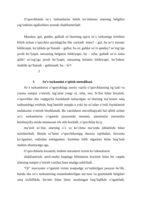 O’quvchilarda  so’z  turkumlarini  bilish  ko’nikmasi  ularning  belgilari
yig’indisini egallashlari asosida shakllantiriladi. 
Masalan, gul, guldor, gulladi so’zlarining qaysi so’z turkumiga kirishini
bilish uchun o’quvchisi quyidagicha fikr yuritadi: nima? – gul, bu so’z narsani
bildiryapti, ko’plikda qo’llanadi – gullar, bu ot; guldor so’zi qanday? so’rog’iga
javob bo’lyapti, narsaning belgisini bildiryapti, bu – sifat; gulladi so’zi nima
qildi?  so’rog’iga  javob  bo’lyapti,  narsaning  holatini  bildiryapti,  bo’lishsiz
shaklda qo’llanadi – gullamadi, bu – fe’l
                 3
    
1.
So’z turkumini o‘qitish metodikasi. 
So’z turkumlarini o’rganishdagi asosiy vazifa o’quvchilarning og’zaki va
yozma nutqini o’stirish, lug’atini yangi ot, sifat, son, fe’llar bilan boyitish,
o’quvchilar shu vaqtgacha foydalanib kelayotgan so’zlarning ma’nosini aniq
tushunishiga erishish, bog’lanishli nutqda u yoki bu so’zdan o’rinli foydalanish
malakasini o’stirish hisoblanadi. Bu vazifalarni muvaffaqiyatli hal qilish uchun
so’z  turkumlarini  o’rganish  jarayonida  sinonim,  antonimlar  (terminlar
berilmaydi) ustida muntazam ish olib boriladi, o’quvchilar ko’p
ma’noli  so’zlar,  ularning  o’z  va  ko’chma  ma’noda  ishlatilishi  bilan
tanishtiriladi.  Bunda  ta’limni  o’quvchilarnipg  shaxsiy  tajribalari,  bevosita
ko’rganlari,  radiodan  eshitganlari,  kitobdan  bilib  olganlari  bilan  bog’lash
muhim ahamiyatga ega.
O’quvchilarda kuzatish, muhim narsalarni sezish ko’nikmalarini
shakllantirish, atrof-muhit haqidagi bilimlarini boyitish bilan bir vaqtda
ularning nutqini o’stirish vazifasi ham amalga oshiriladi.
“Ot” mavzusini o’rganish tizimi maqsadga yo’naltirilgan jarayon bo’lib,
bunda shu so’z turkumining umumlashtirilgan ma’nosi va grammatik belgilari
aniq  izchillikda,  bir-biri  bilan  ilmiy  asoslangan  bog’liqlikda  o’rganiladi,

