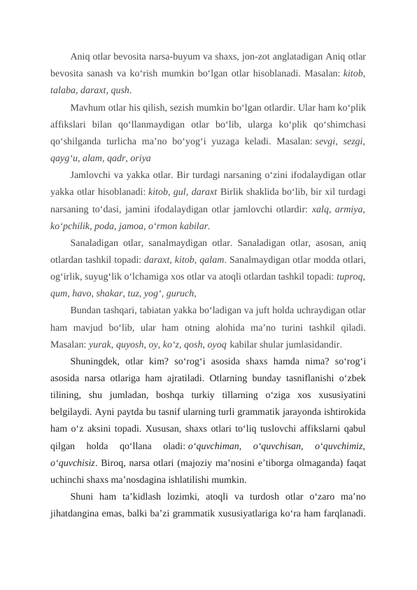 Aniq otlar bevosita narsa-buyum va shaxs, jon-zot anglatadigan Aniq otlar
bevosita sanash va ko‘rish mumkin bo‘lgan otlar hisoblanadi. Masalan: kitob,
talaba, daraxt, qush.
Mavhum otlar his qilish, sezish mumkin bo‘lgan otlardir. Ular ham ko‘plik
affikslari  bilan  qo‘llanmaydigan  otlar  bo‘lib,  ularga  ko‘plik  qo‘shimchasi
qo‘shilganda  turlicha  ma’no  bo‘yog‘i  yuzaga  keladi.  Masalan: sevgi,  sezgi,
qayg‘u, alam, qadr, oriya
Jamlovchi va yakka otlar. Bir turdagi narsaning o‘zini ifodalaydigan otlar
yakka otlar hisoblanadi: kitob, gul, daraxt Birlik shaklida bo‘lib, bir xil turdagi
narsaning to‘dasi, jamini ifodalaydigan otlar jamlovchi otlardir: xalq, armiya,
ko‘pchilik, poda, jamoa, o‘rmon kabilar. 
Sanaladigan otlar, sanalmaydigan otlar. Sanaladigan otlar, asosan, aniq
otlardan tashkil topadi: daraxt, kitob, qalam. Sanalmaydigan otlar modda otlari,
og‘irlik, suyug‘lik o‘lchamiga xos otlar va atoqli otlardan tashkil topadi: tuproq,
qum, havo, shakar, tuz, yog‘, guruch, 
Bundan tashqari, tabiatan yakka bo‘ladigan va juft holda uchraydigan otlar
ham  mavjud  bo‘lib,  ular  ham  otning  alohida  ma’no  turini  tashkil  qiladi.
Masalan: yurak, quyosh, oy, ko‘z, qosh, oyoq kabilar shular jumlasidandir.
Shuningdek,  otlar  kim?  so‘rog‘i  asosida  shaxs  hamda  nima?  so‘rog‘i
asosida narsa otlariga ham ajratiladi. Otlarning bunday tasniflanishi o‘zbek
tilining,  shu  jumladan,  boshqa  turkiy  tillarning  o‘ziga  xos  xususiyatini
belgilaydi. Ayni paytda bu tasnif ularning turli grammatik jarayonda ishtirokida
ham o‘z aksini topadi. Xususan, shaxs otlari to‘liq tuslovchi affikslarni qabul
qilgan  holda  qo‘llana  oladi: o‘quvchiman,  o‘quvchisan,  o‘quvchimiz,
o‘quvchisiz. Biroq, narsa otlari (majoziy ma’nosini e’tiborga olmaganda) faqat
uchinchi shaxs ma’nosdagina ishlatilishi mumkin.
Shuni  ham  ta’kidlash  lozimki,  atoqli  va  turdosh  otlar  o‘zaro  ma’no
jihatdangina emas, balki ba’zi grammatik xususiyatlariga ko‘ra ham farqlanadi.
