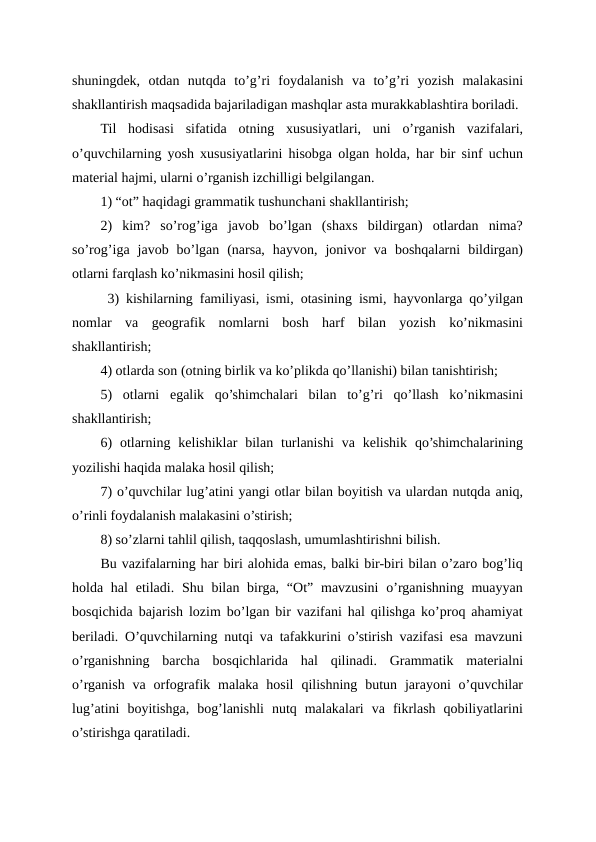 shuningdek,  otdan  nutqda  to’g’ri  foydalanish  va  to’g’ri  yozish  malakasini
shakllantirish maqsadida bajariladigan mashqlar asta murakkablashtira boriladi.
Til  hodisasi  sifatida  otning  xususiyatlari,  uni  o’rganish  vazifalari,
o’quvchilarning yosh xususiyatlarini hisobga olgan holda, har bir sinf uchun
material hajmi, ularni o’rganish izchilligi belgilangan.
1) “ot” haqidagi grammatik tushunchani shakllantirish;
2)  kim?  so’rog’iga  javob  bo’lgan  (shaxs  bildirgan)  otlardan  nima?
so’rog’iga  javob  bo’lgan  (narsa,  hayvon,  jonivor  va  boshqalarni  bildirgan)
otlarni farqlash ko’nikmasini hosil qilish;
 3) kishilarning familiyasi, ismi, otasining ismi, hayvonlarga qo’yilgan
nomlar  va  geografik  nomlarni  bosh  harf  bilan  yozish  ko’nikmasini
shakllantirish;
4) otlarda son (otning birlik va ko’plikda qo’llanishi) bilan tanishtirish;
5)  otlarni  egalik  qo’shimchalari  bilan  to’g’ri  qo’llash  ko’nikmasini
shakllantirish;
6)  otlarning  kelishiklar  bilan  turlanishi  va  kelishik  qo’shimchalarining
yozilishi haqida malaka hosil qilish;
7) o’quvchilar lug’atini yangi otlar bilan boyitish va ulardan nutqda aniq,
o’rinli foydalanish malakasini o’stirish;
8) so’zlarni tahlil qilish, taqqoslash, umumlashtirishni bilish.
Bu vazifalarning har biri alohida emas, balki bir-biri bilan o’zaro bog’liq
holda hal  etiladi. Shu bilan birga, “Ot” mavzusini  o’rganishning muayyan
bosqichida bajarish lozim bo’lgan bir vazifani hal qilishga ko’proq ahamiyat
beriladi. O’quvchilarning nutqi va tafakkurini o’stirish vazifasi esa mavzuni
o’rganishning  barcha  bosqichlarida  hal  qilinadi.  Grammatik  materialni
o’rganish  va orfografik malaka  hosil  qilishning butun  jarayoni  o’quvchilar
lug’atini  boyitishga,  bog’lanishli  nutq  malakalari  va  fikrlash  qobiliyatlarini
o’stirishga qaratiladi.
