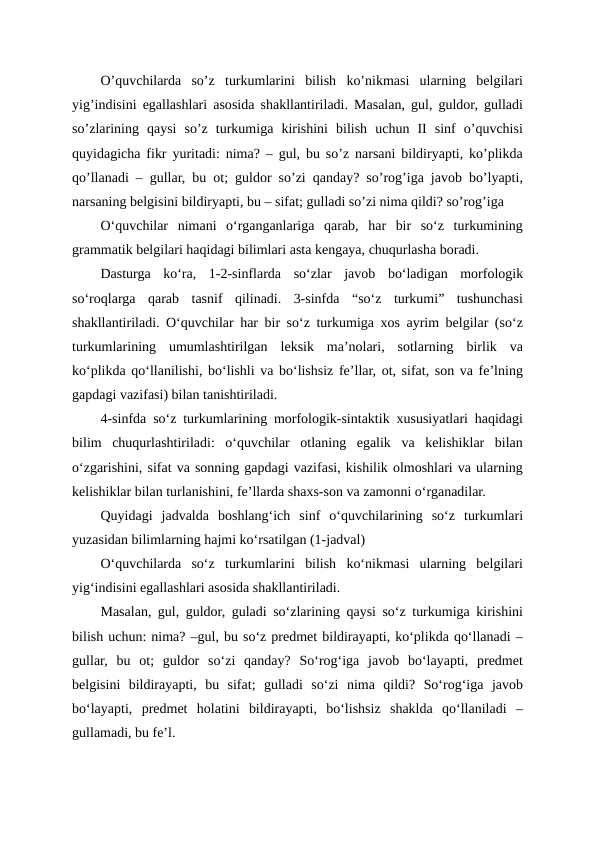 O’quvchilarda  so’z  turkumlarini  bilish  ko’nikmasi  ularning  belgilari
yig’indisini egallashlari asosida shakllantiriladi. Masalan, gul, guldor, gulladi
so’zlarining  qaysi  so’z  turkumiga  kirishini  bilish  uchun  II  sinf  o’quvchisi
quyidagicha fikr yuritadi: nima? – gul, bu so’z narsani bildiryapti, ko’plikda
qo’llanadi – gullar, bu ot; guldor so’zi qanday? so’rog’iga javob bo’lyapti,
narsaning belgisini bildiryapti, bu – sifat; gulladi so’zi nima qildi? so’rog’iga
O‘quvchilar  nimani  o‘rganganlariga  qarab,  har  bir  so‘z  turkumining
grammatik belgilari haqidagi bilimlari asta kengaya, chuqurlasha boradi.
Dasturga  ko‘ra,  1-2-sinflarda  so‘zlar  javob  bo‘ladigan  morfologik
so‘roqlarga  qarab  tasnif  qilinadi.  3-sinfda  “so‘z  turkumi”  tushunchasi
shakllantiriladi. O‘quvchilar har bir so‘z turkumiga xos ayrim belgilar (so‘z
turkumlarining  umumlashtirilgan  leksik  ma’nolari,  sotlarning  birlik  va
ko‘plikda qo‘llanilishi, bo‘lishli va bo‘lishsiz fe’llar, ot, sifat, son va fe’lning
gapdagi vazifasi) bilan tanishtiriladi.
4-sinfda so‘z turkumlarining morfologik-sintaktik xususiyatlari haqidagi
bilim  chuqurlashtiriladi:  o‘quvchilar  otlaning  egalik  va  kelishiklar  bilan
o‘zgarishini, sifat va sonning gapdagi vazifasi, kishilik olmoshlari va ularning
kelishiklar bilan turlanishini, fe’llarda shaxs-son va zamonni o‘rganadilar.
Quyidagi  jadvalda  boshlang‘ich  sinf  o‘quvchilarining  so‘z  turkumlari
yuzasidan bilimlarning hajmi ko‘rsatilgan (1-jadval)
O‘quvchilarda  so‘z  turkumlarini  bilish  ko‘nikmasi  ularning  belgilari
yig‘indisini egallashlari asosida shakllantiriladi.
Masalan, gul, guldor, guladi so‘zlarining qaysi so‘z turkumiga kirishini
bilish uchun: nima? –gul, bu so‘z predmet bildirayapti, ko‘plikda qo‘llanadi –
gullar,  bu  ot;  guldor  so‘zi  qanday?  So‘rog‘iga  javob  bo‘layapti,  predmet
belgisini  bildirayapti,  bu  sifat;  gulladi  so‘zi  nima  qildi?  So‘rog‘iga  javob
bo‘layapti,  predmet  holatini  bildirayapti,  bo‘lishsiz  shaklda  qo‘llaniladi  –
gullamadi, bu fe’l.

