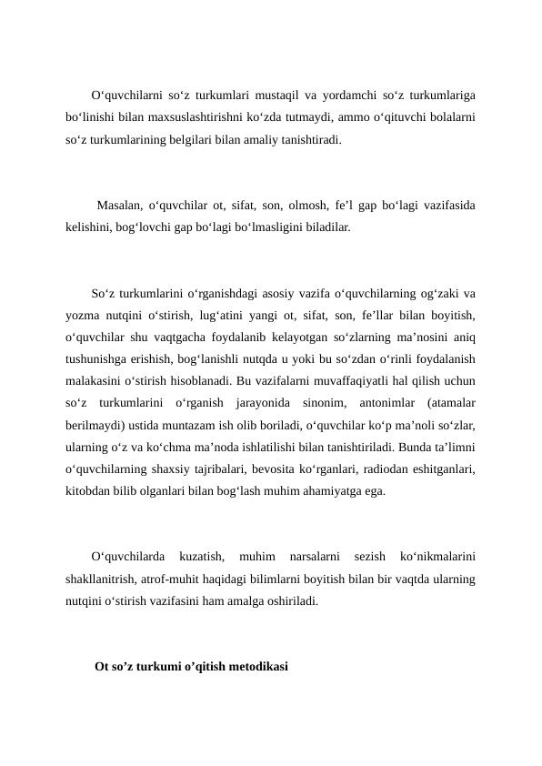 O‘quvchilarni so‘z turkumlari mustaqil va yordamchi so‘z turkumlariga
bo‘linishi bilan maxsuslashtirishni ko‘zda tutmaydi, ammo o‘qituvchi bolalarni
so‘z turkumlarining belgilari bilan amaliy tanishtiradi.
 Masalan, o‘quvchilar ot, sifat, son, olmosh, fe’l gap bo‘lagi vazifasida
kelishini, bog‘lovchi gap bo‘lagi bo‘lmasligini biladilar.
So‘z turkumlarini o‘rganishdagi asosiy vazifa o‘quvchilarning og‘zaki va
yozma nutqini o‘stirish, lug‘atini yangi ot, sifat, son, fe’llar bilan boyitish,
o‘quvchilar shu vaqtgacha foydalanib kelayotgan so‘zlarning ma’nosini aniq
tushunishga erishish, bog‘lanishli nutqda u yoki bu so‘zdan o‘rinli foydalanish
malakasini o‘stirish hisoblanadi. Bu vazifalarni muvaffaqiyatli hal qilish uchun
so‘z  turkumlarini  o‘rganish  jarayonida  sinonim,  antonimlar  (atamalar
berilmaydi) ustida muntazam ish olib boriladi, o‘quvchilar ko‘p ma’noli so‘zlar,
ularning o‘z va ko‘chma ma’noda ishlatilishi bilan tanishtiriladi. Bunda ta’limni
o‘quvchilarning shaxsiy tajribalari, bevosita ko‘rganlari, radiodan eshitganlari,
kitobdan bilib olganlari bilan bog‘lash muhim ahamiyatga ega.
O‘quvchilarda  kuzatish,  muhim  narsalarni  sezish  ko‘nikmalarini
shakllanitrish, atrof-muhit haqidagi bilimlarni boyitish bilan bir vaqtda ularning
nutqini o‘stirish vazifasini ham amalga oshiriladi.
 Ot so’z turkumi o’qitish metodikasi

