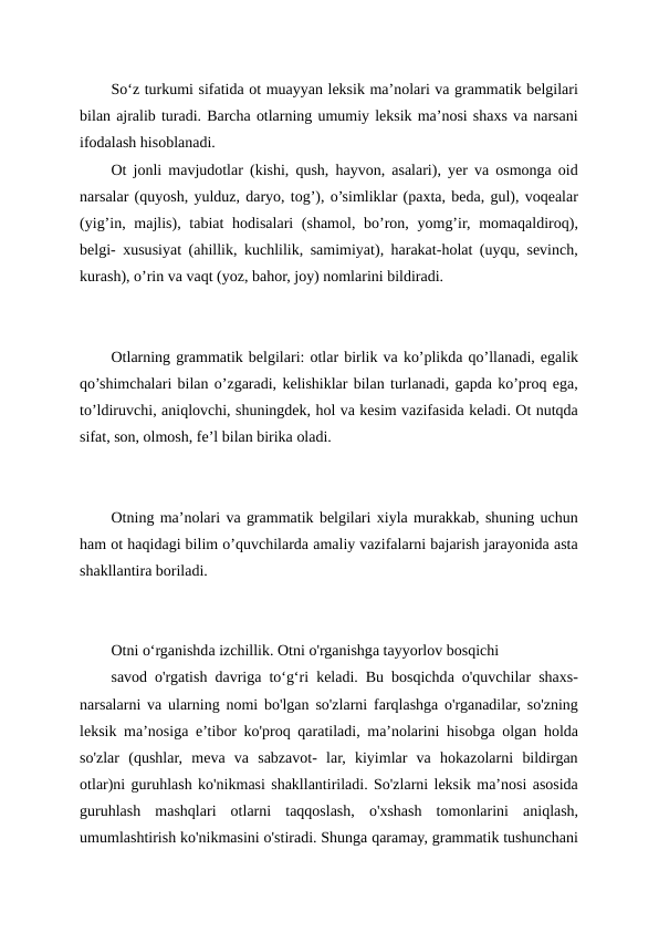 So‘z turkumi sifatida ot muayyan leksik ma’nolari va grammatik belgilari
bilan ajralib turadi. Barcha otlarning umumiy leksik ma’nosi shaxs va narsani
ifodalash hisoblanadi. 
Ot jonli mavjudotlar (kishi, qush, hayvon, asalari), yer va osmonga oid
narsalar (quyosh, yulduz, daryo, tog’), o’simliklar (paxta, beda, gul), voqealar
(yig’in, majlis), tabiat  hodisalari (shamol, bo’ron, yomg’ir, momaqaldiroq),
belgi- xususiyat (ahillik, kuchlilik, samimiyat), harakat-holat (uyqu, sevinch,
kurash), o’rin va vaqt (yoz, bahor, joy) nomlarini bildiradi.
Otlarning grammatik belgilari: otlar birlik va ko’plikda qo’llanadi, egalik
qo’shimchalari bilan o’zgaradi, kelishiklar bilan turlanadi, gapda ko’proq ega,
to’ldiruvchi, aniqlovchi, shuningdek, hol va kesim vazifasida keladi. Ot nutqda
sifat, son, olmosh, fe’l bilan birika oladi.
Otning ma’nolari va grammatik belgilari xiyla murakkab, shuning uchun
ham ot haqidagi bilim o’quvchilarda amaliy vazifalarni bajarish jarayonida asta
shakllantira boriladi. 
Otni o‘rganishda izchillik. Otni o'rganishga tayyorlov bosqichi
savod o'rgatish davriga to‘g‘ri keladi. Bu bosqichda o'quvchilar shaxs-
narsalarni va ularning nomi bo'lgan so'zlarni farqlashga o'rganadilar, so'zning
leksik ma’nosiga e’tibor ko'proq qaratiladi, ma’nolarini hisobga olgan holda
so'zlar  (qushlar,  meva  va  sabzavot-  lar,  kiyimlar  va  hokazolarni  bildirgan
otlar)ni guruhlash ko'nikmasi shakllantiriladi. So'zlarni leksik ma’nosi asosida
guruhlash  mashqlari  otlarni  taqqoslash,  o'xshash  tomonlarini  aniqlash,
umumlashtirish ko'nikmasini o'stiradi. Shunga qaramay, grammatik tushunchani
