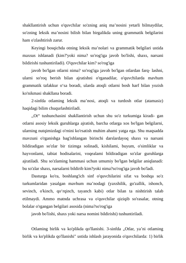 shakllantirish uchun o'quvchilar so'zning aniq ma’nosini yetarli bilmaydilar,
so'zning leksik ma’nosini bilish bilan birgalikda uning grammatik belgilarini
ham o'zlashtirish zarur.
Keyingi bosqichda otning leksik ma’nolari va grammatik belgilari ustida
maxsus ishlanadi  (kim?'yoki  nima? so'rog'iga javob bo'lishi, shaxs, narsani
bildirishi tushuntiriladi). O'quvchilar kim? so'rog'iga
javob bo'lgan otlarni nima? so'rog'iga javob bo'lgan otlardan farq- lashni,
ularni  so'roq  berish  bilan  ajratishni  o'rganadilar,  o'quvchilarda  mavhum
grammatik tafakkur o‘sa boradi, ularda atoqli otlarni bosh harf bilan yozish
ko'nikmasi shakllana boradi.
2-sinfda  otlaming  leksik  ma’nosi,  atoqli  va  turdosh  otlar  (atamasiz)
haqidagi bilim chuqurlashtiriladi.
,,Ot“ tushunchasini shakllantirish uchun shu so'z turkumiga kiradi- gan
otlarni asosiy leksik guruhlarga ajratish, barcha otlarga xos bo'lgan belgilarni,
ularning nutqimizdagi o'rnini ko'rsatish muhim ahami yatga ega. Shu maqsadda
mavzuni  o'rganishga  bag'ishlangan  birinchi  darslardayoq  shaxs  va  narsani
bildiradigan  so'zlar  bir  tizimga  solinadi,  kishilami,  buyum,  o'simliklar  va
hayvonlami,  tabiat  hodisalarini,  voqealami  bildiradigan  so'zlar  guruhlarga
ajratiladi. Shu so'zlaming hammasi uchun umumiy bo'lgan belgilar aniqlanadi:
bu so'zlar shaxs, narsalarni bildirib kim?yoki nima?so'rog'iga javob bo'ladi.
Dasturga  ko'ra,  boshlang'ich  sinf  o'quvchilarini  sifat  va  boshqa  so'z
turkumlaridan  yasalgan  mavhum  ma’nodagi  (yaxshilik,  go'zallik,  ishonch,
sevinch,  o'kinch,  qo‘rqinch,  tayanch  kabi)  otlar  bilan  ta nishtirish  talab
etilmaydi.  Ammo  matnda  uchrasa  va  o'quvchilar  qiziqib  so'rasalar,  otning
bolalar o'rgangan belgilari asosida (nima?so'rog'iga
javob bo'lishi, shaxs yoki narsa nomini bildirishi) tushuntiriladi.
Otlaming birlik va ko'plikda qo'llanishi. 3-sinfda „Otlar, ya’ni otlaming
birlik va ko'plikda qo'llanishi" ustida ishlash jarayonida o'quvchilarda: 1) birlik
