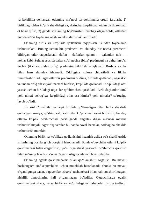 va ko'plikda qo'llangan otlaming ma’nosi va qo'shimcha orqali farqlash, 2)
birlikdagi oldan ko'plik shaklidagi va, aksincha, ko'plikdagi otdan birlik sondagi
ot hosil qilish, 3) gapda so'zlaming bog'lanishini hisobga olgan holda, otlardan
nutqda to'g'ri foydalana olish ko'nikmalari shakllantiriladi.
Otlaming birlik va ko'plikda qo'llanishi taqqoslash usulidan foydalanib
tushuntiriladi. Buning uchun bir predmetni va shunday bir necha predmetni
bildirgan otlar  taqqoslanadi:  daftar  —daftarlar, qalam  — qalamlar, nok —
noklar kabi. Suhbat asosida daftar so'zi nechta (bitta) predmetni va daftarlarso'zi
nechta (ikki va undan ortiq) predmetni bildirishi aniqlanadi. Boshqa so'zlar
bilan  ham  shunday  ishlanadi.  Oddiygina  xulosa  chiqariladi  va  fikrlar
iimumlashtiriladi: agar otlar bir predmetni bildirsa, birlikda qo'llanadi, agar ikki
va undan ortiq shaxs yoki narsani bildirsa, ko'plikda qo'llanadi. Ko'plikdagi otni
yasash uchun birlikdagi otga -lar qo'shimchasi qo'shiladi. Birlikdagi otlar kim?
yoki nima? so'rog'iga, ko'plikdagi otlar esa kimlar? yoki nimalar? so'rog'iga
javob bo'ladi.
Bu sinf o'quvchilariga faqat birlikda qo'llanadigan otlar. birlik shaklida
qo'llangan armiya, qo'shin, xalq kabi otlar ko'plik ma’nosini bildirishi, bunday
otlarga  ko'plik  qo'shimchasi  qo'shilganda  anglata-  digan  ma’nosi  maxsus
tushuntirilmaydi. Agar o'quvchilar bu haqda savol bersalar, soddagina shaklda
tushuntirish mumkin.
Otlaming birlik va ko'plikda qo'llanishini kuzatish aslida so'z shakli ustida
ishlashning boshlang'ich bosqichi hisoblanadi. Bunda o'quvchilar otlarni ko'plik
qo'shimchasi bilan o'zgartirish, ya’ni otga shakl yasovchi qo'shimcha qo'shish
bilan so'zning leksik ma’nosi o'zgarmasligiga ishonch hosil qiladilar.
Otlaming egalik qo'shimchalari bilan qoMlanishiiii o'rgatish. Bn mavzu
boshlang'ich sinf o'quvchilari uchun muiakkab hisoblanadi, chunki bu mavzu
o'rganilgunga qadar, o'quvchilar „shaxs" tushunchasi bilan hali tanishtirilmagan,
kishilik  olmoshlarini  hali  o‘rganmagan  bo'ladilar.  O'quvchilarga  egalik
qo'shimchasi shaxs, narsa birlik va ko'plikdagi uch shaxsdan biriga taalluqli
