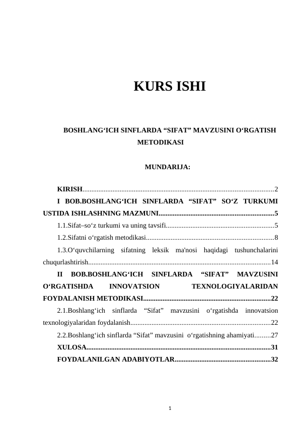 KURS ISHI
BOSHLANG‘ICH SINFLARDA “SIFAT” MAVZUSINI O‘RGATISH
METODIKASI
MUNDARIJA:
KIRISH............................................................................................................2
I  BOB.BOSHLANG‘ICH  SINFLARDA  “SIFAT”  SO‘Z  TURKUMI
USTIDA ISHLASHNING MAZMUNI.................................................................5
1.1.Sifat–so‘z turkumi va uning tavsifi.............................................................5
1.2.Sifatni o‘rgatish metodikasi........................................................................8
1.3.O‘quvchilarning  sifatning  leksik  ma'nosi  haqidagi  tushunchalarini
chuqurlashtirish.......................................................................................................14
II  BOB.BOSHLANG‘ICH  SINFLARDA  “SIFAT”  MAVZUSINI
O‘RGATISHDA
 
INNOVATSION
 
 
TEXNOLOGIYALARIDAN
FOYDALANISH METODIKASI........................................................................22
2.1.Boshlang‘ich  sinflarda  “Sifat”  mavzusini  o‘rgatishda  innovatsion
texnologiyalaridan foydalanish...............................................................................22
2.2.Boshlang‘ich sinflarda “Sifat” mavzusini  o‘rgatishning ahamiyati.........27
XULOSA........................................................................................................31
FOYDALANILGAN ADABIYOTLAR......................................................32
1
