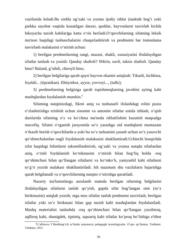 vazifasida keladi.Bu sinfda og‘zaki va yozma ijodiy ishlar (maktab bog‘i yoki
parkka sayohat vaqtida kuzatilgan daraxt, qushlar, hayvonlarni tasvirlab kichik
hikoyacha tuzish kabilar)ga katta o‘rin beriladi.O‘quvchilarning sifatning leksik
ma'nosi haqidagi tushunchalarini chuqurlashtirish va predmetni har tomonlama
tasvirlash malakasini o‘stirish uchun:
1) berilgan predmetlarning rangi, mazasi, shakli, xususiyatini ifodalaydigan
sifatlar tanlash va yozish: Qanday shaftoli? SHirin, suvli, tuksiz shaftoli. Qanday
bino? Baland, g‘ishtli, chiroyli bino; 
2) berilgan belgilariga qarab qaysi hayvon ekanini aniqlash: Tikanli, kichkina,
foydali... (tipratikan). Ehtiyotkor, ayyor, yovvoyi..., (tulki); 
3)  predmetlarning  belgisiga  qarab  topishmoqlarning  javobini  ayting  kabi
mashqlardan foydalanish mumkin.4 
Sifatning  nutqimizdagi,  fikrni  aniq  va  tushunarli  ifolashdagi  rolini  puxta
o‘zlashtirishga erishish uchun sinonim va antonim sifatlar ustida ishlash, o‘qish
darslarida  sifatning  o‘z  va  ko‘chma  ma'noda  ishlatilishini  kuzatish  maqsadga
muvofiq. Sifatni o‘rganish jarayonida so‘z yasashga oid mashqlarni muntazam
o‘tkazib borish o‘quvchilarda u yoki bu so‘z turkumini yasash uchun so‘z yasovchi
qo‘shimchalardan ongli foydalanish malakasini shakllantiradi.Uchinchi bosqichda
sifat haqidagi bilimlarni takomillashtirish, og‘zaki va yozma nutqda sifatlardan
aniq,  o‘rinli  foydalanish  ko‘nikmasini  o‘stirish  bilan  bog‘liq  holda  -roq
qo‘shimchasi bilan qo‘llangan sifatlarni va ko‘mko‘k, yamyashil kabi sifatlarni
to‘g‘ri yozish malakasi shakllantiriladi. Ish mazmuni shu vazifalarni bajarishga
qarab belgilanadi va o‘quvchilarning nutqini o‘stirishga qaratiladi.
Nazariy  ma'lumotlarga  asoslanib  matnda  berilgan  otlarning  belgilarini
ifodalaydigan  sifatlarni  tanlab  qo‘yish,  gapda  sifat  bog‘langan  otni  (so‘z
birikmasini) aniqlab yozish; otga mos sifatlar tanlab predmetni tasvirlash, berilgan
sifatlar  yoki  so‘z  birikmasi  bilan  gap  tuzish  kabi  mashqlardan  foydalaniladi.
Mashq  materialini  tanlashda  -roq  qo‘shimchasi  bilan  qo‘llangan  yaxshiroq,
aqlliroq kabi, shunigdek, tiptiniq, sapsariq kabi sifatlar ko‘proq bo‘lishiga e'tibor
4G‘afforova T.Boshlang‘ich ta’limda zamonaviy pedagogik texnologiyalar: O‘quv qo‘llanma. Toshkent.
Tafakkur, 2011
10
