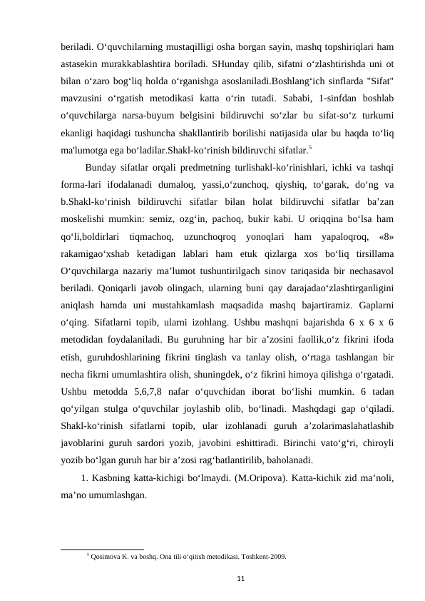 beriladi. O‘quvchilarning mustaqilligi osha borgan sayin, mashq topshiriqlari ham
astasekin murakkablashtira boriladi. SHunday qilib, sifatni o‘zlashtirishda uni ot
bilan o‘zaro bog‘liq holda o‘rganishga asoslaniladi.Boshlang‘ich sinflarda "Sifat"
mavzusini  o‘rgatish  metodikasi  katta  o‘rin  tutadi.  Sababi,  1-sinfdan  boshlab
o‘quvchilarga  narsa-buyum  belgisini  bildiruvchi  so‘zlar  bu  sifat-so‘z  turkumi
ekanligi haqidagi tushuncha shakllantirib borilishi natijasida ular bu haqda to‘liq
ma'lumotga ega bo‘ladilar.Shakl-ko‘rinish bildiruvchi sifatlar.5
 Bunday sifatlar orqali predmetning turlishakl-ko‘rinishlari, ichki va tashqi
forma-lari  ifodalanadi  dumaloq,  yassi,o‘zunchoq,  qiyshiq,  to‘garak,  do‘ng  va
b.Shakl-ko‘rinish  bildiruvchi  sifatlar  bilan  holat  bildiruvchi  sifatlar  ba’zan
moskelishi mumkin: semiz, ozg‘in, pachoq, bukir kabi. U oriqqina bo‘lsa ham
qo‘li,boldirlari  tiqmachoq,  uzunchoqroq  yonoqlari  ham  yapaloqroq,  «8»
rakamigao‘xshab  ketadigan  lablari  ham  etuk  qizlarga  xos  bo‘liq  tirsillama
O‘quvchilarga nazariy ma’lumot tushuntirilgach sinov tariqasida bir nechasavol
beriladi. Qoniqarli javob olingach, ularning buni qay darajadao‘zlashtirganligini
aniqlash  hamda  uni  mustahkamlash  maqsadida  mashq  bajartiramiz.  Gaplarni
o‘qing. Sifatlarni topib, ularni izohlang. Ushbu mashqni bajarishda 6 x 6 x 6
metodidan foydalaniladi. Bu guruhning har bir a’zosini faollik,o‘z fikrini ifoda
etish, guruhdoshlarining fikrini tinglash va tanlay olish, o‘rtaga tashlangan bir
necha fikrni umumlashtira olish, shuningdek, o‘z fikrini himoya qilishga o‘rgatadi.
Ushbu  metodda  5,6,7,8  nafar  o‘quvchidan  iborat  bo‘lishi  mumkin.  6  tadan
qo‘yilgan stulga o‘quvchilar joylashib olib, bo‘linadi. Mashqdagi gap o‘qiladi.
Shakl-ko‘rinish  sifatlarni  topib,  ular  izohlanadi  guruh  a’zolarimaslahatlashib
javoblarini guruh sardori yozib, javobini eshittiradi. Birinchi vato‘g‘ri, chiroyli
yozib bo‘lgan guruh har bir a’zosi rag‘batlantirilib, baholanadi. 
1. Kasbning katta-kichigi bo‘lmaydi. (M.Oripova). Katta-kichik zid ma’noli,
ma’no umumlashgan. 
5 Qosimova K. va boshq. Ona tili o‘qitish metodikasi. Toshkent-2009.
11
