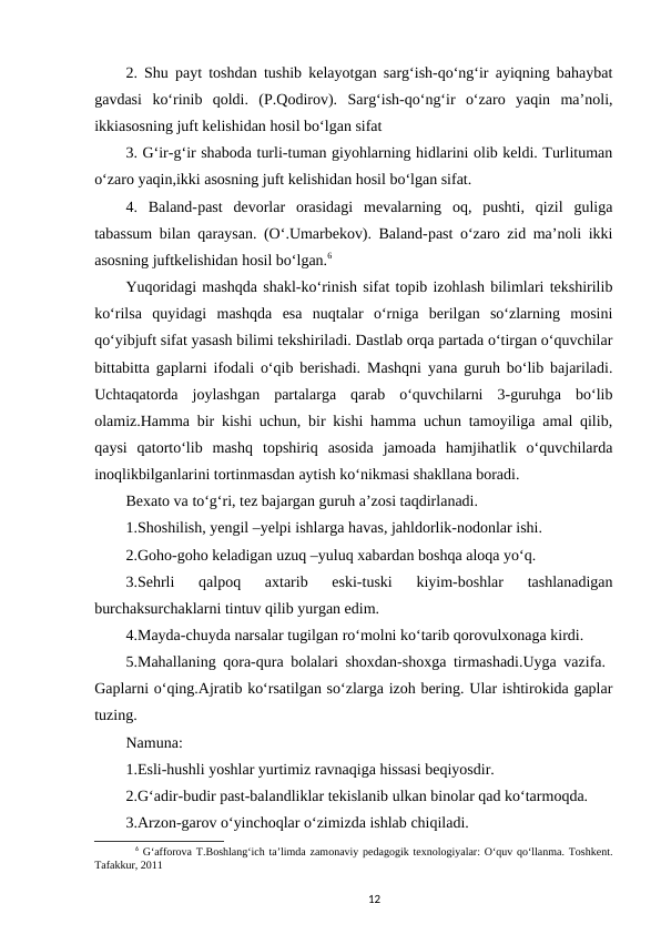 2. Shu payt toshdan tushib kelayotgan sarg‘ish-qo‘ng‘ir ayiqning bahaybat
gavdasi  ko‘rinib  qoldi.  (P.Qodirov).  Sarg‘ish-qo‘ng‘ir  o‘zaro  yaqin  ma’noli,
ikkiasosning juft kelishidan hosil bo‘lgan sifat 
3. G‘ir-g‘ir shaboda turli-tuman giyohlarning hidlarini olib keldi. Turlituman
o‘zaro yaqin,ikki asosning juft kelishidan hosil bo‘lgan sifat. 
4.  Baland-past  devorlar  orasidagi  mevalarning  oq,  pushti,  qizil  guliga
tabassum bilan qaraysan. (O‘.Umarbekov). Baland-past o‘zaro zid ma’noli ikki
asosning juftkelishidan hosil bo‘lgan.6 
Yuqoridagi mashqda shakl-ko‘rinish sifat topib izohlash bilimlari tekshirilib
ko‘rilsa  quyidagi  mashqda  esa  nuqtalar  o‘rniga  berilgan  so‘zlarning  mosini
qo‘yibjuft sifat yasash bilimi tekshiriladi. Dastlab orqa partada o‘tirgan o‘quvchilar
bittabitta gaplarni ifodali o‘qib berishadi. Mashqni yana guruh bo‘lib bajariladi.
Uchtaqatorda  joylashgan  partalarga  qarab  o‘quvchilarni  3-guruhga  bo‘lib
olamiz.Hamma bir kishi uchun, bir kishi hamma uchun tamoyiliga amal qilib,
qaysi  qatorto‘lib  mashq  topshiriq  asosida  jamoada  hamjihatlik  o‘quvchilarda
inoqlikbilganlarini tortinmasdan aytish ko‘nikmasi shakllana boradi. 
Bexato va to‘g‘ri, tez bajargan guruh a’zosi taqdirlanadi. 
1.Shoshilish, yengil –yelpi ishlarga havas, jahldorlik-nodonlar ishi.
2.Goho-goho keladigan uzuq –yuluq xabardan boshqa aloqa yo‘q. 
3.Sehrli  qalpoq  axtarib  eski-tuski  kiyim-boshlar  tashlanadigan
burchaksurchaklarni tintuv qilib yurgan edim. 
4.Mayda-chuyda narsalar tugilgan ro‘molni ko‘tarib qorovulxonaga kirdi.
5.Mahallaning qora-qura bolalari shoxdan-shoxga tirmashadi.Uyga vazifa.  
Gaplarni o‘qing.Ajratib ko‘rsatilgan so‘zlarga izoh bering. Ular ishtirokida gaplar
tuzing. 
Namuna:
1.Esli-hushli yoshlar yurtimiz ravnaqiga hissasi beqiyosdir. 
2.G‘adir-budir past-balandliklar tekislanib ulkan binolar qad ko‘tarmoqda. 
3.Arzon-garov o‘yinchoqlar o‘zimizda ishlab chiqiladi. 
6 G‘afforova T.Boshlang‘ich ta’limda zamonaviy pedagogik texnologiyalar: O‘quv qo‘llanma. Toshkent.
Tafakkur, 2011
12
