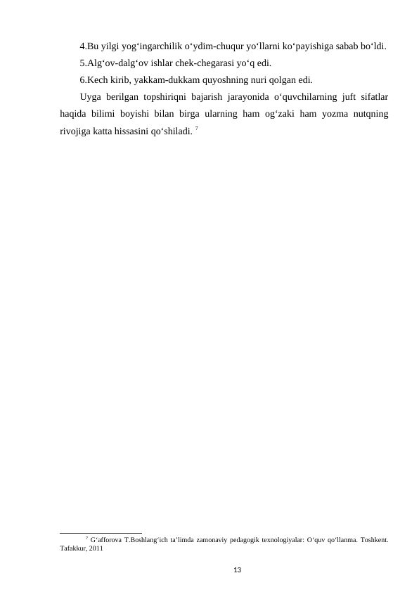 4.Bu yilgi yog‘ingarchilik o‘ydim-chuqur yo‘llarni ko‘payishiga sabab bo‘ldi.
5.Alg‘ov-dalg‘ov ishlar chek-chegarasi yo‘q edi. 
6.Kech kirib, yakkam-dukkam quyoshning nuri qolgan edi.
Uyga berilgan topshiriqni bajarish jarayonida o‘quvchilarning juft sifatlar
haqida bilimi boyishi bilan birga ularning ham og‘zaki ham yozma nutqning
rivojiga katta hissasini qo‘shiladi. 7
7 G‘afforova T.Boshlang‘ich ta’limda zamonaviy pedagogik texnologiyalar: O‘quv qo‘llanma. Toshkent.
Tafakkur, 2011
13
