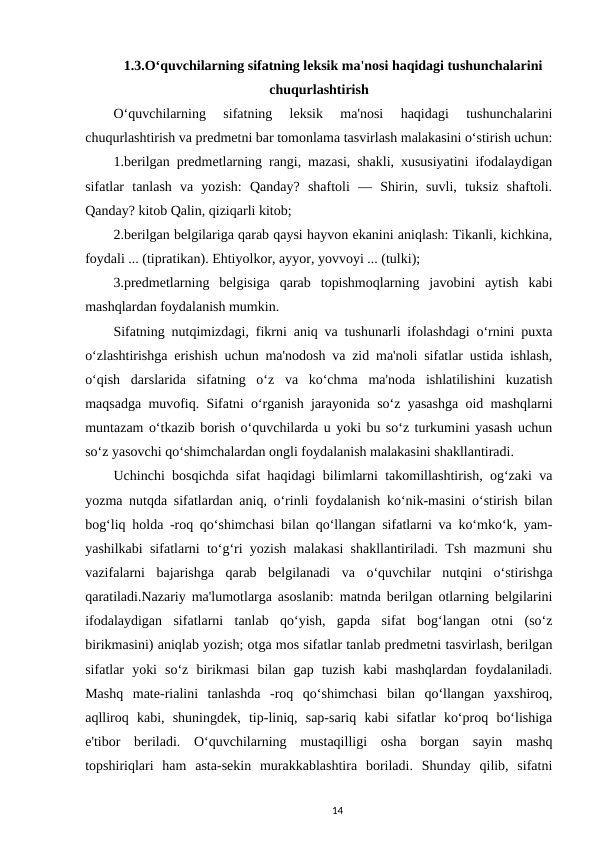 1.3.O‘quvchilarning sifatning leksik ma'nosi haqidagi tushunchalarini
chuqurlashtirish
O‘quvchilarning  sifatning  leksik  ma'nosi  haqidagi  tushunchalarini
chuqurlashtirish va predmetni bar tomonlama tasvirlash malakasini o‘stirish uchun:
1.berilgan predmetlarning rangi, mazasi, shakli, xususiyatini ifodalaydigan
sifatlar  tanlash  va  yozish:  Qanday?  shaftoli  —  Shirin,  suvli,  tuksiz  shaftoli.
Qanday? kitob Qalin, qiziqarli kitob; 
2.berilgan belgilariga qarab qaysi hayvon ekanini aniqlash: Tikanli, kichkina,
foydali ... (tipratikan). Ehtiyolkor, ayyor, yovvoyi ... (tulki); 
3.predmetlarning  belgisiga  qarab  topishmoqlarning  javobini  aytish  kabi
mashqlardan foydalanish mumkin. 
Sifatning nutqimizdagi, fikrni aniq va tushunarli ifolashdagi o‘rnini puxta
o‘zlashtirishga erishish uchun ma'nodosh va zid ma'noli sifatlar ustida ishlash,
o‘qish  darslarida  sifatning  o‘z  va  ko‘chma  ma'noda  ishlatilishini  kuzatish
maqsadga muvofiq. Sifatni o‘rganish jarayonida so‘z yasashga oid mashqlarni
muntazam o‘tkazib borish o‘quvchilarda u yoki bu so‘z turkumini yasash uchun
so‘z yasovchi qo‘shimchalardan ongli foydalanish malakasini shakllantiradi.
Uchinchi bosqichda sifat haqidagi bilimlarni takomillashtirish, og‘zaki va
yozma nutqda sifatlardan aniq, o‘rinli foydalanish ko‘nik-masini o‘stirish bilan
bog‘liq holda -roq qo‘shimchasi bilan qo‘llangan sifatlarni va ko‘mko‘k, yam-
yashilkabi sifatlarni to‘g‘ri yozish malakasi shakllantiriladi. Tsh mazmuni shu
vazifalarni  bajarishga  qarab  belgilanadi  va  o‘quvchilar  nutqini  o‘stirishga
qaratiladi.Nazariy ma'lumotlarga asoslanib: matnda berilgan otlarning belgilarini
ifodalaydigan  sifatlarni  tanlab  qo‘yish,  gapda  sifat  bog‘langan  otni  (so‘z
birikmasini) aniqlab yozish; otga mos sifatlar tanlab predmetni tasvirlash, berilgan
sifatlar  yoki  so‘z  birikmasi  bilan  gap  tuzish  kabi  mashqlardan  foydalaniladi.
Mashq  mate-rialini  tanlashda  -roq  qo‘shimchasi  bilan  qo‘llangan  yaxshiroq,
aqlliroq  kabi,  shuningdek,  tip-liniq,  sap-sariq  kabi  sifatlar  ko‘proq  bo‘lishiga
e'tibor  beriladi.  O‘quvchilarning  mustaqilligi  osha  borgan  sayin  mashq
topshiriqlari  ham  asta-sekin  murakkablashtira  boriladi.  Shunday  qilib,  sifatni
14
