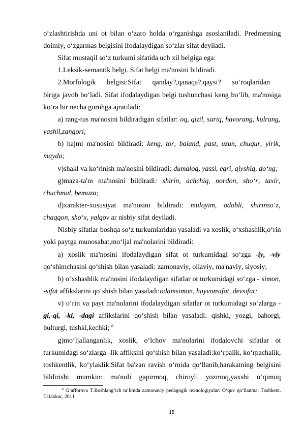 o‘zlashtirishda uni ot bilan o‘zaro holda o‘rganishga asoslaniladi. Predmetning
doimiy, o‘zgarmas belgisini ifodalaydigan so‘zlar sifat deyiladi. 
Sifat mustaqil so‘z turkumi sifatida uch xil belgiga ega: 
1.Leksik-semantik belgi. Sifat belgi ma'nosini bildiradi. 
2.Morfologik  belgisi:Sifat  qanday?,qanaqa?,qaysi?  so‘roqlaridan
 
biriga javob bo‘ladi. Sifat ifodalaydigan belgi tushunchasi keng bo‘lib, ma'nosiga
ko‘ra bir necha guruhga ajratiladi: 
a) rang-tus ma'nosini bildiradigan sifatlar: oq, qizil, sariq, havorang, kulrang,
yashil,zangori; 
b) hajmi ma'nosini bildiradi: keng, tor, baland, past, uzun, chuqur, yirik,
mayda; 
v)shakl va ko‘rinish ma'nosini bildiradi: dumaloq, yassi, egri, qiyshiq, do‘ng; 
g)maza-ta'm  ma'nosini  bildiradi:  shirin,  achchiq,  nordon,  sho‘r,  taxir,
chuchmal, bemaza; 
d)xarakter-xususiyat  ma'nosini  bildiradi:  muloyim,  odobli,  shirinso‘z,
chaqqon, sho‘x, yalqov ar nisbiy sifat deyiladi.
Nisbiy sifatlar boshqa so‘z turkumlaridan yasaladi va xoslik, o‘xshashlik,o‘rin
yoki paytga munosabat,mo‘ljal ma'nolarini bildiradi: 
a)  xoslik  ma'nosini  ifodalaydigan  sifat  ot  turkumidagi  so‘zga  -iy,  -viy
qo‘shimchasini qo‘shish bilan yasaladi: zamonaviy, oilaviy, ma'naviy, siyosiy; 
b) o‘xshashlik ma'nosini ifodalaydigan sifatlar ot turkumidagi so‘zga - simon,
-sifat affikslarini qo‘shish bilan yasaladi:odamsimon, hayvonsifat, devsifat; 
v) o‘rin va payt ma'nolarini ifodalaydigan sifatlar ot turkumidagi so‘zlarga -
gi,-qi,  -ki,  -dagi  affikslarini  qo‘shish  bilan  yasaladi:  qishki,  yozgi,  bahorgi,
bulturgi, tushki,kechki; 8
g)mo‘ljallanganlik,  xoslik,  o‘lchov  ma'nolarini  ifodalovchi  sifatlar  ot
turkumidagi so‘zlarga -lik affiksini qo‘shish bilan yasaladi:ko‘rpalik, ko‘rpachalik,
toshkentlik, ko‘ylaklik.Sifat ba'zan ravish o‘rnida qo‘llanib,harakatning belgisini
bildirishi  mumkin:  ma'noli  gapirmoq,  chiroyli  yozmoq,yaxshi  o‘qimoq
8 G‘afforova T.Boshlang‘ich ta’limda zamonaviy pedagogik texnologiyalar: O‘quv qo‘llanma. Toshkent.
Tafakkur, 2011
15
