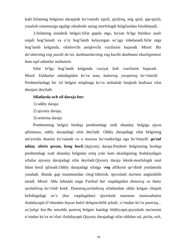 kabi.Sifatning belgisini darajalab ko‘rsatishi (qizil, qizilroq, eng qizil, qip-qizil),
yasalish sistemasiga egaligi otlashishi uning morfologik belgilaridan hisoblanadi. 
3.Sifatning  sintaktik belgisi.Sifat  gapda  otga, ba'zan  fe'lga  bitishuv  usuli
orqali  bog‘lanadi  va  o‘zi  bog‘lanib  kelayotgan  so‘zga  tobelanadi.Sifat  otga
bog‘lanib  kelganda,  sifatlovchi  aniqlovchi  vazifasini  bajaradi.  Misol: Biz
do‘stlarning eng yaxshi do‘sti, dushmanlarning eng kuchli dushmani ekanligimizni
ham oqil odamlar tushunsin. 
Sifat  fe'lga  bog‘lanib  kelganda  vaziyat  holi  vazifasini  bajaradi.  
Misol: Yulduzlar  odatdagidan  ko‘ra  toza,  kattaroq,  yorqinroq  ko‘rinardi.  
Predmetlardagi bir xil belgini miqdorga ko‘ra nisbatlab farqlash hodisasi sifat
darajasi deyiladi. 
Sifatlarda uch xil daraja bor: 
1) oddiy daraja; 
2) qiyosiy daraja; 
3) orttirma daraja 
Predmetning  belgisi  boshqa  predmetdagi  xudi  shunday  belgiga  qiyos
qilinmasa,  oddiy  darajadagi  sifat  deyiladi.  Oddiy  darajadagi  sifat  belgining
me'yorida ekanini ko‘rsatadi va u maxsus ko‘rsatkichga ega bo‘lmaydi:  go‘zal
tabiat,  shirin  qovun,  keng  hovli.2)qiyosiy  daraja.Predmet  belgisining  boshqa
predmetdagi xudi shunday belgidan ortiq yoki kam ekanligining ifodalaydigan
sifatlar qiyosiy darajadagi sifat  deyiladi.Qiyosiy daraja leksik-morfologik usul
bilan hosil qilinadi.Oddiy darajadagi sifatga -roq affiksini qo‘shish yordamida
yasaladi. Bunda gap mazmunidan chog‘ishtirish, qiyoslash ma'nosi anglashilib
turadi. Misol:  SHu lahzada unga Farhod har vaqtdagidan donoroq va hatto
savlatliroq ko‘rinib ketdi. Donoroq,savlatliroq sifatlaridan oldin kelgan chiqish
kelishigidagi  so‘z  (har  vaqtdagidan)  qiyoslash  mazmun  munosabatini
ifodalayapti.O‘shandan buyon halol dehqonchilik qiladi; o‘rtadan ko‘ra pastroq...
xo‘jaligi bor.Bu misolda pastroq belgini kamligi bildiryapti,qiyoslash ma'nosini
o‘rtadan ko‘ra so‘zlari ifodalayapti.Qiyosiy darajadagi sifat oldidan sal, picha, och,
16
