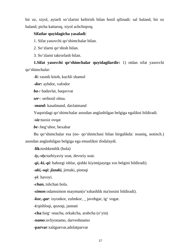 bir oz, xiyol, aytarli so‘zlarini keltirish bilan hosil qilinadi: sal baland, bir oz
baland, picha kattaroq, xiyol achchiqroq. 
Sifatlar quyidagicha yasaladi: 
1. Sifat yasovchi qo‘shimchalar bilan. 
2. So‘zlarni qo‘shish bilan. 
3. So‘zlarni takrorlash bilan. 
1.Sifat  yasovchi  qo‘shimchalar  quyidagilardir: 1)  otdan  sifat  yasovchi
qo‘shimchalar:
-li: rasmli kitob, kuchli shamol 
-dor: aybdor, vafodor 
ba-: badavlat, baquvvat 
ser-: serhosil olma. 
-mand: kasalmand, davlatmand 
Yuqoridagi qo‘shimchalar asosdan anglashilgan belgiga egalikni bildiradi. 
-siz:tuzsiz ovqat
be-:beg‘ubor, bexabar 
Bu qo‘shimchalar esa (no- qo‘shimchasi bilan birgalikda: noaniq, notinch.)
asosdan anglashilgan belgiga ega emaslikni ifodalaydi. 
-lik:toshkentlik (bola) 
-iy,-viy:tarbiyaviy soat, devoriy soat. 
-gi,-ki,-qi: bahorgi ishlar, qishki kiyim(paytga xos belgini bildiradi). 
-aki,-oqi: jizzaki, jirttaki, pistoqi 
-yi: havoyi. 
-chan.:ishchan bola. 
-simon:odamsimon maymun(o‘xshashlik ma'nosini bildiradi). 
-kor,-gar: isyonkor, zulmkor, _ javobgar, ig‘ vogar. 
-i:qishloqi, qozoqi, jannati 
-cha:farg‘ onacha, erkakcha, arabcha (o‘yin) 
-namo:avliyonamo, darveshnamo 
-parvar:xalqparvar,adolatparvar 
17
