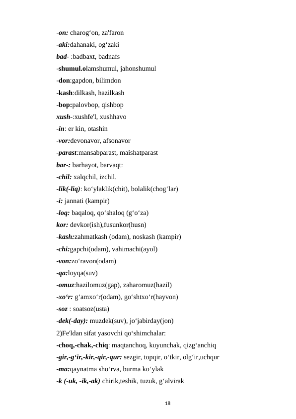 -on: charog‘on, za'faron 
-aki:dahanaki, og‘zaki 
bad- :badbaxt, badnafs 
-shumul.olamshumul, jahonshumul 
-don:gapdon, bilimdon 
-kash:dilkash, hazilkash 
-bop:palovbop, qishbop 
xush-:xushfe'l, xushhavo 
-in: er kin, otashin 
-vor:devonavor, afsonavor 
-parast:mansabparast, maishatparast 
bar-: barhayot, barvaqt:
-chil: xalqchil, izchil. 
-lik(-liq): ko‘ylaklik(chit), bolalik(chog‘lar) 
-i: jannati (kampir) 
-loq: baqaloq, qo‘shaloq (g‘o‘za) 
kor: devkor(ish),fusunkor(husn) 
-kash:zahmatkash (odam), noskash (kampir) 
-chi:gapchi(odam), vahimachi(ayol) 
-von:zo‘ravon(odam)
-qa:loyqa(suv) 
-omuz:hazilomuz(gap), zaharomuz(hazil) 
-xo‘r: g‘amxo‘r(odam), go‘shtxo‘r(hayvon) 
-soz : soatsoz(usta) 
-dek(-day): muzdek(suv), jo‘jabirday(jon) 
2)Fe'ldan sifat yasovchi qo‘shimchalar:
-choq,-chak,-chiq: maqtanchoq, kuyunchak, qizg‘anchiq 
-gir,-g‘ir,-kir,-qir,-qur: sezgir, topqir, o‘tkir, olg‘ir,uchqur 
-ma:qaynatma sho‘rva, burma ko‘ylak 
-k (-uk, -ik,-ak) chirik,teshik, tuzuk, g‘alvirak 
18
