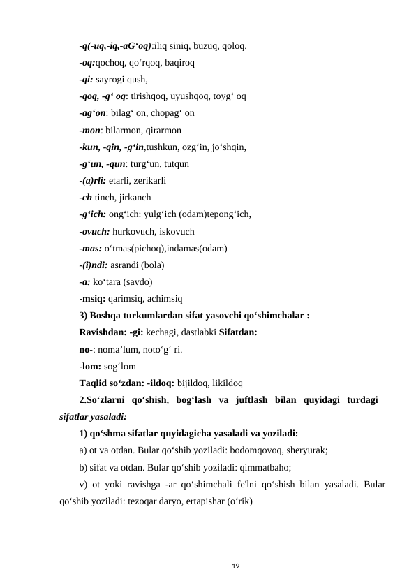 -q(-uq,-iq,-aG‘oq):iliq siniq, buzuq, qoloq. 
-oq:qochoq, qo‘rqoq, baqiroq
-qi: sayrogi qush, 
-qoq, -g‘ oq: tirishqoq, uyushqoq, toyg‘ oq 
-ag‘on: bilag‘ on, chopag‘ on 
-mon: bilarmon, qirarmon 
-kun, -qin, -g‘in,tushkun, ozg‘in, jo‘shqin, 
-g‘un, -qun: turg‘un, tutqun 
-(a)rli: etarli, zerikarli 
-ch tinch, jirkanch 
-g‘ich: ong‘ich: yulg‘ich (odam)tepong‘ich, 
-ovuch: hurkovuch, iskovuch 
-mas: o‘tmas(pichoq),indamas(odam) 
-(i)ndi: asrandi (bola) 
-a: ko‘tara (savdo) 
-msiq: qarimsiq, achimsiq 
3) Boshqa turkumlardan sifat yasovchi qo‘shimchalar : 
Ravishdan: -gi: kechagi, dastlabki Sifatdan: 
no-: noma’lum, noto‘g‘ ri. 
-lom: sog‘lom 
Taqlid so‘zdan: -ildoq: bijildoq, likildoq 
2.So‘zlarni  qo‘shish,  bog‘lash  va  juftlash  bilan  quyidagi  turdagi  
sifatlar yasaladi: 
1) qo‘shma sifatlar quyidagicha yasaladi va yoziladi: 
a) ot va otdan. Bular qo‘shib yoziladi: bodomqovoq, sheryurak; 
b) sifat va otdan. Bular qo‘shib yoziladi: qimmatbaho; 
v) ot yoki ravishga -ar qo‘shimchali fe'lni qo‘shish bilan yasaladi. Bular
qo‘shib yoziladi: tezoqar daryo, ertapishar (o‘rik) 
19
