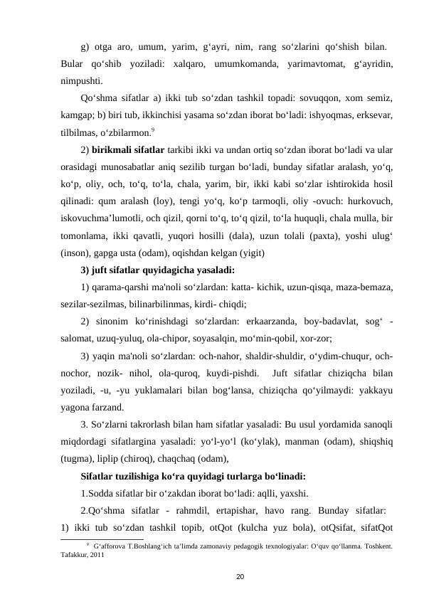 g)  otga  aro,  umum,  yarim,  g‘ayri,  nim,  rang  so‘zlarini  qo‘shish  bilan.  
Bular  qo‘shib  yoziladi:  xalqaro,  umumkomanda,  yarimavtomat,  g‘ayridin,
nimpushti. 
Qo‘shma sifatlar a) ikki tub so‘zdan tashkil topadi: sovuqqon, xom semiz,
kamgap; b) biri tub, ikkinchisi yasama so‘zdan iborat bo‘ladi: ishyoqmas, erksevar,
tilbilmas, o‘zbilarmon.9 
2) birikmali sifatlar tarkibi ikki va undan ortiq so‘zdan iborat bo‘ladi va ular
orasidagi munosabatlar aniq sezilib turgan bo‘ladi, bunday sifatlar aralash, yo‘q,
ko‘p, oliy, och, to‘q, to‘la, chala, yarim, bir, ikki kabi so‘zlar ishtirokida hosil
qilinadi: qum aralash (loy), tengi yo‘q, ko‘p tarmoqli, oliy -ovuch: hurkovuch,
iskovuchma’lumotli, och qizil, qorni to‘q, to‘q qizil, to‘la huquqli, chala mulla, bir
tomonlama, ikki qavatli, yuqori hosilli (dala), uzun tolali (paxta), yoshi ulug‘
(inson), gapga usta (odam), oqishdan kelgan (yigit) 
3) juft sifatlar quyidagicha yasaladi: 
1) qarama-qarshi ma'noli so‘zlardan: katta- kichik, uzun-qisqa, maza-bemaza,
sezilar-sezilmas, bilinarbilinmas, kirdi- chiqdi;
2)  sinonim  ko‘rinishdagi  so‘zlardan:  erkaarzanda,  boy-badavlat,  sog‘  -
salomat, uzuq-yuluq, ola-chipor, soyasalqin, mo‘min-qobil, xor-zor; 
3) yaqin ma'noli so‘zlardan: och-nahor, shaldir-shuldir, o‘ydim-chuqur, och-
nochor,  nozik-  nihol,  ola-quroq,  kuydi-pishdi.   Juft  sifatlar  chiziqcha  bilan
yoziladi, -u, -yu yuklamalari bilan bog‘lansa, chiziqcha qo‘yilmaydi: yakkayu
yagona farzand. 
3. So‘zlarni takrorlash bilan ham sifatlar yasaladi: Bu usul yordamida sanoqli
miqdordagi sifatlargina yasaladi: yo‘l-yo‘l (ko‘ylak), manman (odam), shiqshiq
(tugma), liplip (chiroq), chaqchaq (odam), 
Sifatlar tuzilishiga ko‘ra quyidagi turlarga bo‘linadi: 
1.Sodda sifatlar bir o‘zakdan iborat bo‘ladi: aqlli, yaxshi. 
2.Qo‘shma  sifatlar  -  rahmdil,  ertapishar,  havo  rang.  Bunday  sifatlar:  
1) ikki tub so‘zdan tashkil topib, otQot (kulcha yuz bola), otQsifat, sifatQot
9  G‘afforova T.Boshlang‘ich ta’limda zamonaviy pedagogik texnologiyalar: O‘quv qo‘llanma. Toshkent.
Tafakkur, 2011
20
