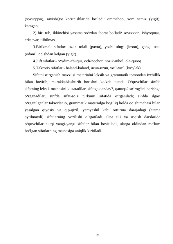 (sovuqqon),  ravishQot  ko‘rinishlarida  bo‘ladi:  ommabop,  xom  semiz  (yigit),
kamgap; 
2) biri tub, ikkinchisi yasama so‘zdan iborat bo‘ladi: sovuqqon, ishyoqmas,
erksevar, tilbilmas. 
3.Birikmali  sifatlar:  uzun  tolali  (paxta),  yoshi  ulug‘  (inson),  gapga  usta
(odam), oqishdan kelgan (yigit). 
4.Juft sifatlar - o‘ydim-chuqur, och-nochor, nozik-nihol, ola-quroq. 
5.Takroriy sifatlar - baland-baland, uzun-uzun, yo‘l-yo‘l (ko‘ylak). 
Sifatni o‘rganish mavzusi materialni leksik va grammatik tomondan izchillik
bilan  boyitib,  murakkablashtirib  borishni  ko‘zda  tutadi.  O‘quvchilar  sinfda
sifatning leksik ma'nosini kuzatadilar, sifatga qanday?, qanaqa? so‘rog‘ini berishga
o‘rganadilar;  sinfda  sifat-so‘z  turkumi  sifatida  o‘rganiladi;  sinfda  ilgari
o‘rganilganlar takrorlanib, grammatik materialga bog‘liq holda qo‘shimchasi bilan
yasalgan  qiyosiy  va  qip-qizil,  yamyashil  kabi  orttirma  darajadagi  (atama
aytilmaydi)  sifatlarning  yozilishi  o‘rgatiladi.  Ona  tili  va  o‘qish  darslarida
o‘quvchilar nutqi yangi-yangi sifatlar bilan boyitiladi, ularga oldindan ma'lum
bo‘lgan sifatlarning ma'nosiga aniqlik kiritiladi. 
21
