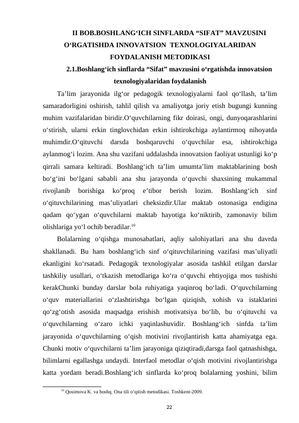 II BOB.BOSHLANG‘ICH SINFLARDA “SIFAT” MAVZUSINI
O‘RGATISHDA INNOVATSION  TEXNOLOGIYALARIDAN
FOYDALANISH METODIKASI
2.1.Boshlang‘ich sinflarda “Sifat” mavzusini o‘rgatishda innovatsion
texnologiyalaridan foydalanish
Ta’lim  jarayonida  ilg‘or  pedagogik  texnologiyalarni  faol  qo‘llash,  ta’lim
samaradorligini oshirish, tahlil qilish va amaliyotga joriy etish bugungi kunning
muhim vazifalaridan biridir.O‘quvchilarning fikr doirasi, ongi, dunyoqarashlarini
o‘stirish,  ularni  erkin tinglovchidan  erkin ishtirokchiga  aylantirmoq  nihoyatda
muhimdir.O‘qituvchi  darsda  boshqaruvchi  o‘quvchilar  esa,  ishtirokchiga
aylanmog‘i lozim. Ana shu vazifani uddalashda innovatsion faoliyat ustunligi ko‘p
qirrali  samara  keltiradi. Boshlang‘ich  ta’lim  umumta’lim  maktablarining bosh
bo‘g‘ini  bo‘lgani  sababli  ana  shu  jarayonda  o‘quvchi  shaxsining  mukammal
rivojlanib  borishiga  ko‘proq  e’tibor  berish  lozim.  Boshlang‘ich  sinf
o‘qituvchilarining  mas’uliyatlari  cheksizdir.Ular  maktab  ostonasiga  endigina
qadam  qo‘ygan  o‘quvchilarni  maktab  hayotiga  ko‘niktirib,  zamonaviy  bilim
olishlariga yo‘l ochib beradilar.10
Bolalarning  o‘qishga  munosabatlari,  aqliy  salohiyatlari  ana  shu  davrda
shakllanadi.  Bu  ham  boshlang‘ich sinf  o‘qituvchilarining vazifasi  mas’uliyatli
ekanligini  ko‘rsatadi.  Pedagogik  texnologiyalar  asosida  tashkil  etilgan  darslar
tashkiliy usullari, o‘tkazish metodlariga ko‘ra o‘quvchi ehtiyojiga mos tushishi
kerakChunki bunday darslar bola ruhiyatiga yaqinroq bo‘ladi. O‘quvchilarning
o‘quv  materiallarini  o‘zlashtirishga  bo‘lgan  qiziqish,  xohish  va  istaklarini
qo‘zg‘otish  asosida  maqsadga  erishish  motivatsiya  bo‘lib,  bu  o‘qituvchi  va
o‘quvchilarning  o‘zaro  ichki  yaqinlashuvidir.  Boshlang‘ich  sinfda  ta’lim
jarayonida o‘quvchilarning o‘qish motivini rivojlantirish katta ahamiyatga ega.
Chunki motiv o‘quvchilarni ta’lim jarayoniga qiziqtiradi,darsga faol qatnashishga,
bilimlarni egallashga undaydi. Interfaol metodlar o‘qish motivini rivojlantirishga
katta yordam beradi.Boshlang‘ich  sinflarda ko‘proq bolalarning yoshini, bilim
10 Qosimova K. va boshq. Ona tili o‘qitish metodikasi. Toshkent-2009.
22

