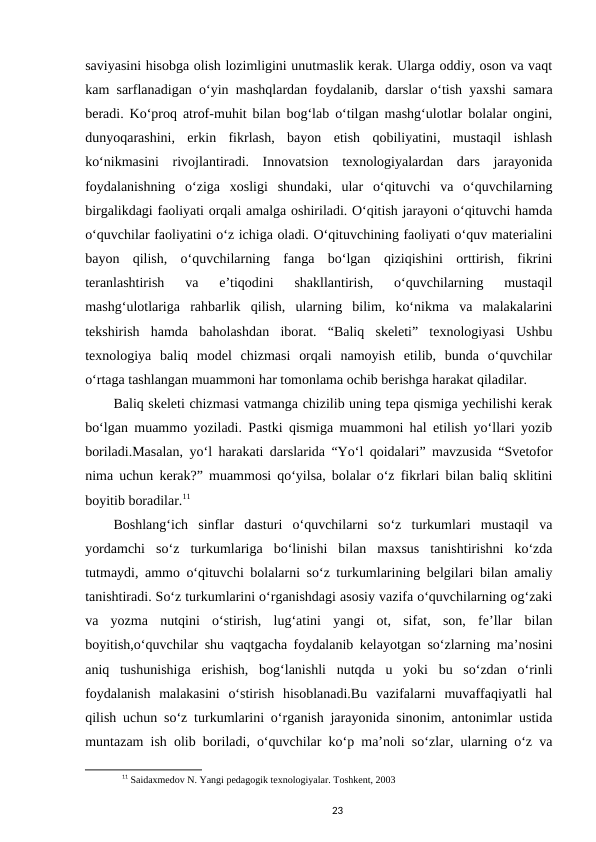 saviyasini hisobga olish lozimligini unutmaslik kerak. Ularga oddiy, oson va vaqt
kam sarflanadigan o‘yin mashqlardan foydalanib, darslar o‘tish yaxshi samara
beradi. Ko‘proq atrof-muhit bilan bog‘lab o‘tilgan mashg‘ulotlar bolalar ongini,
dunyoqarashini,  erkin  fikrlash,  bayon  etish  qobiliyatini,  mustaqil  ishlash
ko‘nikmasini  rivojlantiradi.  Innovatsion  texnologiyalardan  dars  jarayonida
foydalanishning  o‘ziga  xosligi  shundaki,  ular  o‘qituvchi  va  o‘quvchilarning
birgalikdagi faoliyati orqali amalga oshiriladi. O‘qitish jarayoni o‘qituvchi hamda
o‘quvchilar faoliyatini o‘z ichiga oladi. O‘qituvchining faoliyati o‘quv materialini
bayon  qilish,  o‘quvchilarning  fanga  bo‘lgan  qiziqishini  orttirish,  fikrini
teranlashtirish  va  e’tiqodini  shakllantirish,  o‘quvchilarning  mustaqil
mashg‘ulotlariga  rahbarlik  qilish,  ularning  bilim,  ko‘nikma  va  malakalarini
tekshirish  hamda  baholashdan  iborat.  “Baliq  skeleti”  texnologiyasi  Ushbu
texnologiya  baliq  model  chizmasi  orqali  namoyish  etilib,  bunda  o‘quvchilar
o‘rtaga tashlangan muammoni har tomonlama ochib berishga harakat qiladilar.
Baliq skeleti chizmasi vatmanga chizilib uning tepa qismiga yechilishi kerak
bo‘lgan muammo yoziladi. Pastki qismiga muammoni hal etilish yo‘llari yozib
boriladi.Masalan, yo‘l harakati darslarida “Yo‘l qoidalari” mavzusida “Svetofor
nima uchun kerak?” muammosi qo‘yilsa, bolalar o‘z fikrlari bilan baliq sklitini
boyitib boradilar.11
Boshlangʻich  sinflar  dasturi  oʻquvchilarni  soʻz  turkumlari  mustaqil  va
yordamchi  soʻz  turkumlariga  boʻlinishi  bilan  maxsus  tanishtirishni  koʻzda
tutmaydi, ammo oʻqituvchi bolalarni soʻz turkumlarining belgilari bilan amaliy
tanishtiradi. Soʻz turkumlarini oʻrganishdagi asosiy vazifa oʻquvchilarning ogʻzaki
va  yozma  nutqini  oʻstirish,  lugʻatini  yangi  ot,  sifat,  son,  fe’llar  bilan
boyitish,oʻquvchilar shu vaqtgacha foydalanib kelayotgan soʻzlarning ma’nosini
aniq  tushunishiga  erishish,  bogʻlanishli  nutqda  u  yoki  bu  soʻzdan  oʻrinli
foydalanish  malakasini  oʻstirish  hisoblanadi.Bu  vazifalarni  muvaffaqiyatli  hal
qilish uchun soʻz turkumlarini oʻrganish jarayonida sinonim, antonimlar ustida
muntazam ish olib boriladi, oʻquvchilar koʻp ma’noli soʻzlar, ularning oʻz va
11 Saidaxmеdov N. Yangi pеdagogik tеxnologiyalar. Toshkеnt, 2003
23
