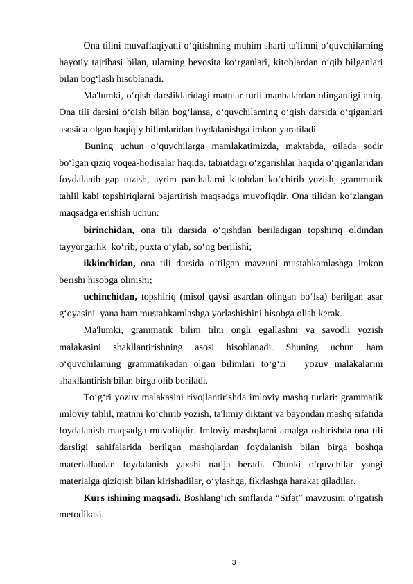 Ona tilini muvaffaqiyatli oʻqitishning muhim sharti ta'limni oʻquvchilarning
hayotiy tajribasi bilan, ularning bevosita koʻrganlari, kitoblardan oʻqib bilganlari
bilan bogʻlash hisoblanadi. 
Ma'lumki, oʻqish darsliklaridagi matnlar turli manbalardan olinganligi aniq.
Ona tili darsini oʻqish bilan bogʻlansa, oʻquvchilarning oʻqish darsida oʻqiganlari
asosida olgan haqiqiy bilimlaridan foydalanishga imkon yaratiladi. 
Buning  uchun  oʻquvchilarga  mamlakatimizda,  maktabda,  oilada  sodir
boʻlgan qiziq voqea-hodisalar haqida, tabiatdagi oʻzgarishlar haqida oʻqiganlaridan
foydalanib gap tuzish, ayrim parchalarni kitobdan koʻchirib yozish, grammatik
tahlil kabi topshiriqlarni bajartirish maqsadga muvofiqdir. Ona tilidan koʻzlangan
maqsadga erishish uchun: 
birinchidan,  ona  tili  darsida  oʻqishdan  beriladigan  topshiriq  oldindan
tayyorgarlik  koʻrib, puxta oʻylab, soʻng berilishi; 
ikkinchidan,  ona tili darsida oʻtilgan mavzuni  mustahkamlashga imkon
berishi hisobga olinishi; 
uchinchidan,  topshiriq (misol qaysi asardan olingan boʻlsa) berilgan asar
gʻoyasini  yana ham mustahkamlashga yorlashishini hisobga olish kerak. 
Ma'lumki,  grammatik  bilim  tilni  ongli  egallashni  va  savodli  yozish
malakasini  shakllantirishning  asosi  hisoblanadi.  Shuning  uchun  ham
oʻquvchilarning  grammatikadan  olgan  bilimlari  toʻgʻri    yozuv  malakalarini
shakllantirish bilan birga olib boriladi. 
Toʻgʻri yozuv malakasini rivojlantirishda imloviy mashq turlari: grammatik
imloviy tahlil, matnni koʻchirib yozish, ta'limiy diktant va bayondan mashq sifatida
foydalanish maqsadga muvofiqdir. Imloviy mashqlarni amalga oshirishda ona tili
darsligi  sahifalarida  berilgan  mashqlardan  foydalanish  bilan  birga  boshqa
materiallardan  foydalanish  yaxshi  natija  beradi.  Chunki  oʻquvchilar  yangi
materialga qiziqish bilan kirishadilar, oʻylashga, fikrlashga harakat qiladilar. 
Kurs ishining maqsadi. Boshlang‘ich sinflarda “Sifat” mavzusini o‘rgatish
metodikasi.
3

