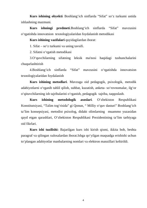 Kurs ishining obyekti:  Boshlang‘ich sinflarda “Sifat” so‘z turkumi ustida
ishlashning mazmuni.
Kurs  ishningi 
predmeti.Boshlang‘ich  sinflarda  “Sifat”  mavzusini
o‘rgatishda innovatsion  texnologiyalaridan foydalanish metodikasi  
Kurs ishining vazifalari quyidagilardan iborat:
1. Sifat – so‘z turkumi va uning tavsifi.
2. Sifatni o‘rgatish metodikasi
3.O‘quvchilarning  sifatning  leksik  ma'nosi  haqidagi  tushunchalarini
chuqurlashtirish
4.Boshlang‘ich  sinflarda  “Sifat”  mavzusini  o‘rgatishda  innovatsion
texnologiyalaridan foydalanish  
Kurs ishining metodlari. Mavzuga oid pedagogik, psixologik, metodik
adabiyotlarni oʻrganib tahlil qilish, suhbat, kuzatish, anketa- soʻrovnomalar, ilgʻor
oʻqituvchilarning ish tajribalarini oʻrganish, pedagogik  tajriba, taqqoslash.
Kurs  ishining  metodologik  asoslari.  Oʻzbekiston  Respublikasi
Konstitutsiyasi, “Talim togʻrisida” gi Qonun, “ Milliy oʻquv dasturi” Boshlangʻich
ta’lim konsepsiyasi, metodist psixolog, didakt olimlarning  muammo yuzasidan
qayd etgan qarashlari, Oʻzbekiston Respublikasi Prezidentining ta’lim tarbiyaga
oid fikrlari.  
Kurs ishi tuzilishi: Bajarilgan kurs ishi kirish qismi, ikkita bob, beshta
paragraf va qilingan xulosalardan iborat.Ishga qoʻyilgan maqsadga erishishi uchun
toʻplangan adabiyotlar manbalarning nomlari va elektron manzillari keltirildi.
4
