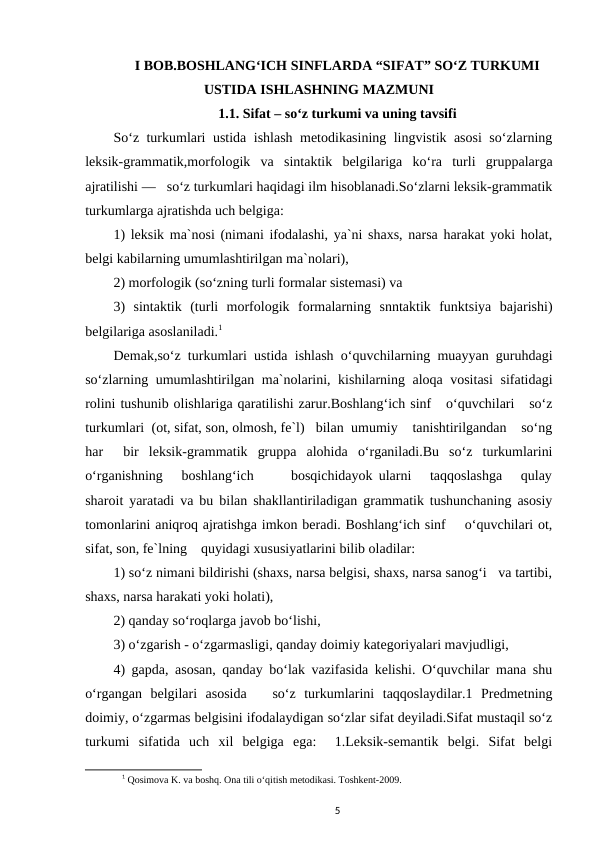 I BOB.BOSHLANG‘ICH SINFLARDA “SIFAT” SO‘Z TURKUMI
USTIDA ISHLASHNING MAZMUNI
1.1. Sifat – so‘z turkumi va uning tavsifi
So‘z turkumlari ustida ishlash metodikasining lingvistik asosi  so‘zlarning
leksik-grammatik,morfologik  va  sintaktik  belgilariga  ko‘ra  turli  gruppalarga
ajratilishi —   so‘z turkumlari haqidagi ilm hisoblanadi.So‘zlarni leksik-grammatik
turkumlarga ajratishda uch belgiga: 
1) leksik ma`nosi (nimani ifodalashi, ya`ni shaxs, narsa harakat yoki holat,
belgi kabilarning umumlashtirilgan ma`nolari), 
2) morfologik (so‘zning turli formalar sistemasi) va 
3)  sintaktik  (turli  morfologik  formalarning  snntaktik  funktsiya  bajarishi)
belgilariga asoslaniladi.1 
Demak,so‘z turkumlari ustida ishlash o‘quvchilarning muayyan guruhdagi
so‘zlarning umumlashtirilgan ma`nolarini, kishilarning aloqa vositasi  sifatidagi
rolini tushunib olishlariga qaratilishi zarur.Boshlang‘ich sinf   o‘quvchilari   so‘z
turkumlari  (ot, sifat, son, olmosh, fe`l)   bilan  umumiy    tanishtirilgandan    so‘ng
har   bir  leksik-grammatik  gruppa  alohida  o‘rganiladi.Bu  so‘z  turkumlarini
o‘rganishning   boshlang‘ich      bosqichidayok ularni   taqqoslashga   qulay
sharoit yaratadi va bu bilan shakllantiriladigan grammatik tushunchaning asosiy
tomonlarini aniqroq ajratishga imkon beradi. Boshlang‘ich sinf    o‘quvchilari ot,
sifat, son, fe`lning    quyidagi xususiyatlarini bilib oladilar: 
1) so‘z nimani bildirishi (shaxs, narsa belgisi, shaxs, narsa sanog‘i   va tartibi,
shaxs, narsa harakati yoki holati), 
2) qanday so‘roqlarga javob bo‘lishi,
3) o‘zgarish - o‘zgarmasligi, qanday doimiy kategoriyalari mavjudligi, 
4) gapda, asosan, qanday bo‘lak vazifasida kelishi. O‘quvchilar mana shu
o‘rgangan  belgilari  asosida    so‘z  turkumlarini  taqqoslaydilar.1  Predmetning
doimiy, o‘zgarmas belgisini ifodalaydigan so‘zlar sifat deyiladi.Sifat mustaqil so‘z
turkumi  sifatida  uch  xil  belgiga  ega:   1.Leksik-semantik  belgi.  Sifat  belgi
1 Qosimova K. va boshq. Ona tili o‘qitish metodikasi. Toshkent-2009.
5

